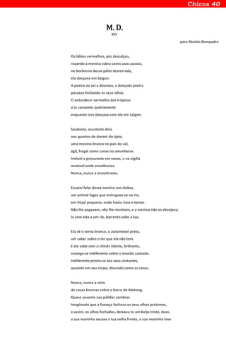 M. D.
XVI
para Nicolás Bompadre
Os lábios vermelhos, pés descalços,
roçando a menina rubra como uvas passas,
no bochorno desse pátio desterrado,
ela dançava em Saigon.
A poeira ao sol a dourava, a dançada poeira
passava fechando os seus olhos.
O entardecer vermelho dos trópicos
a ia cansando quietamente
enquanto isso dançava com ela em Saigon.
Soubeste, escutaste dela
nos quartos de dormir do ópio;
uma menina branca no país do sol,
ágil, frugal como canas no amanhecer.
Imóvel a procuraste em sonos, e na vigília
mutável onde envelhecias.
Nunca, nunca a encontraste.
Escutei falar dessa menina nos clubes,
um animal fugaz que entregava-se no rio,
em ritual pequeno, onde havia risos e temor.
Não lhe pagavam, não lhe mentiam, e a menina não os desejava;
ia com eles a um rio, barrento sobe a lua.
Ela vê o terno branco, o automóvel preto,
um saber sobre o ter que ela não tem.
E ela sobe com o chinês silente, brilhante,
sossega-se indiferente sobre o mundo cansado.
Indiferente presta-se aos seus costumes,
ausente em seu corpo, dourado como as canas.
Nunca, nunca a viste
de coxas brancas sobre o barro do Mekong.
Quase ausente nas pálidas sombras
Imaginaste que a fumaça fechava os seus olhos próximos,
e assim, os olhos fechados, deixava-te um beijo triste, doce,
a sua maninha secava a tua velha frente, a sua maninha leve
 