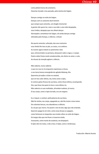 como pétala branca de ameixeira.
Haverias trocado o teu passado, pela menina de Saigon.
Dançou comigo na noite de Saigon.
Dançou com os costumes dum homem
que sempre quis estranho, um dragão imemorial.
A garota não quere ter, mais a sua mãe e uma mãe despojada,
seus irmãos, despojos que nos olham dançar.
Alaranjado o amanhecer de Saigon, ela ainda dançou comigo
alienados pela fumaça, o silêncio, o álcool.
No quarto amarelo, sufocado, dos seus costumes
esse chinês lhe lava os pés, as coxas, e os ombros.
As nuvens agora matam os poeirentos raios
que, entrecortados na persiana, dançavam sobre a água, e o jaspe.
Poeira sobre frutas muito amadurecidas, ela cheira no amor, e cala.
As chuvas da monção agitam o silêncio.
Não saberás, nunca saberás
o que era nua no rio enquanto repenicava a chuva,
o seu torso branco emergindo do agitado Mekong. Ria.
Quererias já mudar o triste no amável,
que em teu calor último, ela, lenta como o ópio,
te vertera gotas frescas da sua boca, como chuva última, escampando.
Sim, que fosse ela quem te leve a esse último rio.
Não saberás as suas molhadas, afrutadas nudezes, já nunca.
O seu corpo, como o ópio torrado, era um engano.
Eu a toquei, a conheci, pedi palavras da sua boca.
Não foi minha; seu corpo, apagando-se, não lhe trazia o meu nome.
Em coloniais barcos, nos abandonou o silêncio.
Eu sei por que morro. Foi jovem e ela me deu algo que não entendo.
Quereria apaga-la em mim, como essas brasas se apagam,
como fecharam os leopardos seus tardos olhos na noite de Saigon.
Os longos dias que me ficam a trazerem ainda;
incessante, como marés de ausência, me despojará.
O ópio não me mata, e não a leva. O ópio, como a lembrança.
Traducción: Alberto Acosta
 