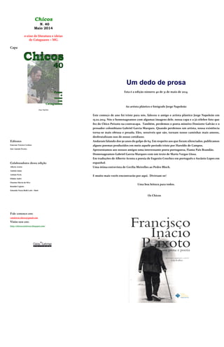 Chicos
N. 40
Maio 2014
e-zine de literatura e ideias
de Cataguases – MG
Capa
Jorge Napoleão
Editores
Emerson Teixeira Cardoso
José Antonio Pereira
Colaboradores desta edição
Alberto Acosta
Antônio Jaime
Antônio Perin
Eltãnia André
Flauzina Márcia da Silva
Ronaldo Cagiano
Sebastião Nozza Bielli Lotti – Slotti
Fale conosco em:
cataletras.chicos@gmail.com
Visite-nos em:
http://chicoscataletras.blogspot.com/
Um dedo de prosa
Esta é a edição número 40 de 31 de maio de 2014.
Ao artista plástico e fotógrafo Jorge Napoleão
Este começo de ano foi triste para nós, faleceu o amigo e artista plástico Jorge Napoleão em
15.02.2014. Nós o homenageamos com algumas imagens dele, nossa capa e a já célebre foto que
fez do Chico Peixoto na contracapa. Também, perdemos o poeta mineiro Donizete Galvão e o
prosador colombiano Gabriel Garcia Marques. Quando perdemos um artista, nossa existência
torna-se mais obtusa e pesada. Eles, sensíveis que são, tornam nosso caminhar mais ameno,
desbrutalizam-nos de nosso cotidiano.
Andaram falando dos 50 anos do golpe de 64. Em respeito aos que foram silenciados, publicamos
alguns poemas produzidos em meio aquele período triste por Haroldo de Campos.
Apresentamos aos nossos amigos uma interessante poeta portuguesa, Fiama Pais Brandão.
Homenageamos Gabriel Garcia Marques com um texto de Mario Vargas Llosa.
Em traduções de Alberto Acosta a poesia de Eugenio Conchez em português e Ascânio Lopes em
espanhol.
Uma ótima entrevista de Cecília Meirelles ao Pedro Bloch.
E muito mais vocês encontrarão por aqui. Divirtam-se!
Uma boa leitura para todos.
Os Chicos
 