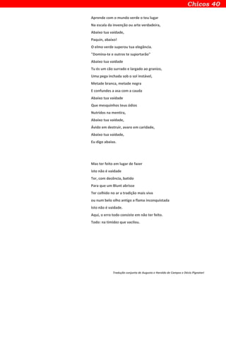 Aprende com o mundo verde o teu lugar
Na escala da invenção ou arte verdadeira,
Abaixo tua vaidade,
Paquin, abaixo!
O elmo verde superou tua elegância.
"Domina-te e outros te suportarão"
Abaixo tua vaidade
Tu és um cão surrado e largado ao granizo,
Uma pega inchada sob o sol instável,
Metade branca, metade negra
E confundes a asa com a cauda
Abaixo tua vaidade
Que mesquinhos teus ódios
Nutridos na mentira,
Abaixo tua vaidade,
Ávido em destruir, avaro em caridade,
Abaixo tua vaidade,
Eu digo abaixo.
Mas ter feito em lugar de fazer
isto não é vaidade
Ter, com decência, batido
Para que um Blunt abrisse
Ter colhido no ar a tradição mais viva
ou num belo olho antigo a flama inconquistada
Isto não é vaidade.
Aqui, o erro todo consiste em não ter feito.
Todo: na timidez que vacilou.
Tradução conjunta de Augusto e Haroldo de Campos e Décio Pignatari
 