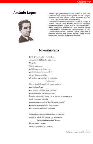 Ascânio Lopes Ascânio Lopes Quatorzevoltas nasceu em Ubá MG) em 1906,
vindo com cinco meses para Cataguases. Em 1925 foi para
Belo Horizonte, onde estudou Direito. Morreu em 1929, aos
22 anos, o que decretou o fim da revista Verde.
Publicou apenas Poemas cronológicos (ao lado de Enrique de
Resende e Rosário Fusco). Em 1967, sua obra foi organizada
por Delson Gonçalves Ferreira no livro Ascânio Lopes: vida e
poesia. Também foi publicada em 1998 a antologia Ascânio,
o poeta da Verde, organizada por Joaquim Branco. Em 2005,
Luis Ruffato organizou e publicou Ascânio Lopes, todos os
caminhos possíveis onde incluiu poemas, ficção, artigos,
comentários, resenhas, além de fotos do poeta.
Mi enamorada
Su nombre era bestial y ella también
mas casi no hablaba y sólo sabía mirar.
Me gustó
hice versos extensos
gasté tiempo en las rimas raras
y en la colocación de pronombres
porque ella era normalista
y le gustaba la gramática y no perdonaba
[ galicismos.
Mas un día ella descubrió mis versos modernos
y percibió que fingía
y me gustaba equivocar los pronombres
y que mis sonetos eran sólo para ella.
Entonces me mandó a pasear y se arregló con un poeta sincero
que la comparaba a Marília
y que sabía de memoria la "Cena de los Cardenales"
y que chamuscaba todos los ritmos nuevos
y las poesías sin geometría ni compás.
Y se quedaban cínicamente amándose en el portón
cuando no iban al cine a delirar con las películas
[ dramáticas italianas de 12 actos.
Ella me mandó a pasear.
Tampoco nunca más hice sonetos.
Tradução para o espanhol de Alberto Acosta
 