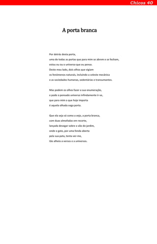 A porta branca
Por detrás desta porta,
uma de todas as portas que para mim se abrem e se fecham,
estou eu ou o universo que eu penso.
Deste meu lado, dois olhos que vigiam
os fenómenos naturais, incluindo a celeste mecânica
e as sociedades humanas, sedentárias e transumantes.
Mas podem os olhos fazer a sua enumeração,
e pode o pensado universo infindamente ir-se,
que para mim o que hoje importa
é aquela olhada vaga porta.
Que ela seja só como a vejo, a porta branca,
com duas almofadas em recorte,
lançada devagar sobre o vão do jardim,
onde o gato, por uma fenda aberta
pela sua pata, tenta ver-me,
tão alheio a versos e a universos.
 
