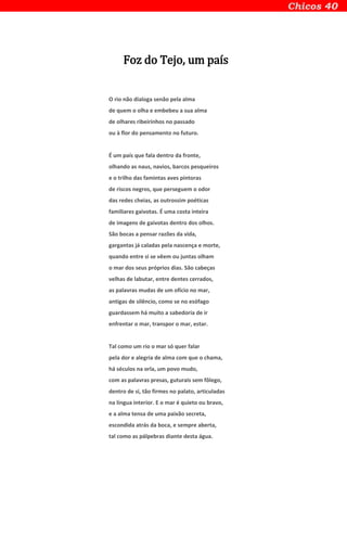 Foz do Tejo, um país
O rio não dialoga senão pela alma
de quem o olha e embebeu a sua alma
de olhares ribeirinhos no passado
ou à flor do pensamento no futuro.
É um país que fala dentro da fronte,
olhando as naus, navios, barcos pesqueiros
e o trilho das famintas aves pintoras
de riscos negros, que perseguem o odor
das redes cheias, as outrossim poéticas
familiares gaivotas. É uma costa inteira
de imagens de gaivotas dentro dos olhos.
São bocas a pensar razões da vida,
gargantas já caladas pela nascença e morte,
quando entre si se vêem ou juntas olham
o mar dos seus próprios dias. São cabeças
velhas de labutar, entre dentes cerrados,
as palavras mudas de um ofício no mar,
antigas de silêncio, como se no esófago
guardassem há muito a sabedoria de ir
enfrentar o mar, transpor o mar, estar.
Tal como um rio o mar só quer falar
pela dor e alegria de alma com que o chama,
há séculos na orla, um povo mudo,
com as palavras presas, guturais sem fôlego,
dentro de si, tão firmes no palato, articuladas
na língua interior. E o mar é quieto ou bravo,
e a alma tensa de uma paixão secreta,
escondida atrás da boca, e sempre aberta,
tal como as pálpebras diante desta água.
 