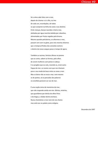 Só a alma sabe falar com o mar,
depois de chamar a si o Rio, no imo
de cada um, recordações, de todos
os que cumprem na linha da costa o seu destino.
O de crianças, berços nascidos à beira-mar,
aleitadas por água marinha bebida por rebanhos,
alimentadas por frutos regados pela bruma.
Mesmo quando petroleiros, se olharmos o mar,
passam sem som na glote, para nós mesmos dizemos
que o tempo já findou das caravelas outrora
e dentro do nosso sangue passa o tempo de agora.
Também as vacinas, fenícias áfonas no poema
que as canta, sabem as formas, pelo olhar,
de serem mulheres com peixes à cabeça.
E os pregões que eu calo, revendo-as, eram outra
língua do mar, os nomes com que nos chamam
para o seu modo de levar entre as casas o mar.
Mas as dores não as ecoa o mar, nem mesmo
as de poetas, só as pancadas das palavras
no encéfalo parecem ser voz do mar.
É uma nação única de memórias do mar,
que não responde senão em nós. Glórias, misérias,
que guardámos por detrás do olhar lírico
e da língua, a silabar dentro da boca.
Nunca chamámos o mar nem ele nos chama
mas está-nos no palato como estigma.
Dezembro de 1997
 