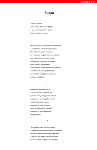 Roupa
Aquela saia roda
como o topo do moinho de pás,
o que em mim confirma agora
que o vento me reveste.
*
Quando depois do nascimento me vestiram,
a roupa então em mim resplandeceu.
Mas estava nua, sem cambraia
ou a memória simples dela nos sentidos.
Nua e solene, com a roupa alheia
em tomo do meu corpo. E ignorava
valor, matéria e as pompas
que entregam roupas e versos ao comércio.
Acreditava só que o gesto amado
de me cobrirem de panos ao nascer
seria a minha glória
*
O pequeno velo de roupa é
o da imaginação. Vestiram-me
para me velar, como janelas afloram
nas casas ou como a palha envolve
medas. As escassas vestes
nas montras eram também
sinais da imaginação. E a linha
nas mãos da costureira assim
imaginada era.
*
Tão devagar cosia pelo traço do giz
a máquina que os pés moveram balançando
quanto os meus olhos devagar seguiram
o traçado dos pontos e o meu espanto
de ver a ordem surgir dos riscos soltos.
 