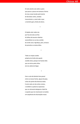 O rosto atento caía sobre o pano
que pouco a pouco me tomava a forma
do meu corpo tocado pela luxúria
de tão belos cetins, veludos
inverosímeis e, como tudo o que
a memória gera, fontes de dores.
*
O tépido calor cobre-me
por fora de tules em flor.
As folhas do loureiro ridentes
assemelham-se ao meu vestido
de verde cassa. Agradeço, pois, às bocas
de parentes os nomes ditos.
*
Todas as roupas usadas
próprias do Verão são aquele
vestido único, porque me haviam dito
que ao entrar pelos olhos
ele me cobria de fulgor.
*
Com a saia de tobralco leve passei
entre as nossas hortas, águas do poço,
coisas da quinta tão diversas todas.
E amei cada um dos vários nomes,
e também as palavras especiosas
que na retrosaria designam o belo fio
e aquelas que me mostravam os tecidos
em sequências de alucinações novas.
 