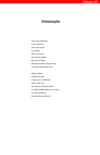 Urbanização
Tudo o que vivêramos
um dia fundiu-se
com o que estava
a ser vivido.
Não na memória
mas no puro espaço
dos cinco sentidos.
Havíamos estado no mundo, raso,
um campo vazio de tojo seco.
Depois, alguém
urbanizou o vazio,
e havia casas e habitantes
sobre o tojo. E eu,
que estivera sempre presente,
vi a dupla configuração de um campo,
ou a sós em silêncio
ou narrando esse meu ver.
 