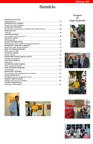 Sumário
DONIZETI GALVÃO
Alguns poemas............................................................................................................................03
HAROLDO DE CAMPOS
Poemas em meio a ditadura....................................................................................................08
EUGENIO CONCHEZ
Ars Vivend e outros poemas traduzidos por Alberto Acosta.........................................09
EZRA POUND
Canto 81.........................................................................................................................................18
ANTÔNIO PERIN
Um carnaval e suas máscaras.................................................................................................20
ASCÂNIO LOPES
Mi Enamorada............................................................................................................................21
FIAMA PAIS BRANDÃO
Epístolas para meus medos e mais alguns poemas.........................................................22
EMERSON TEIXEIRA CARDOSO
Quem tem medo do Anunciador? ........................................................................................29
JOSÉ ANTONIO PEREIRA
05 de março de 1978...................................................................................................................31
ELTÂNIA ANDRÉ
Aquela menina............................................................................................................................32
SEBASTIÃO NOZZA BIELLI LOTTI
Atenção aos invisíveis...............................................................................................................33
FLAUSINA MÁRCIA
Filme bom....................................................................................................................................34
ANTÔNIO JAIME SOARES
Todo mundo pro distrito.........................................................................................................35
JOSÉ ANTONIO PEREIRA
A enfermeira................................................................................................................................36
RONALDO CAGIANO
Um estreante com a segurança dos veteranos..................................................................38
HILDA DOOLITTE
Sob Relatos de uma temporada no divã.............................................................................39
MARIO VARGAS LLOSA
Prólogo de Cem anos de Solidão..........................................................................................40
CECÍLIA MEIRELLES
Entrevista a Pedro Bloch........................................................................................................42
Imagens
de
Jorge Napoleão
 