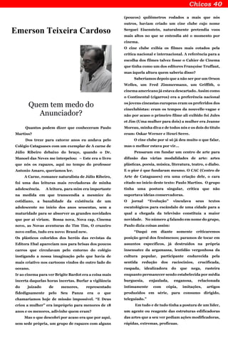 Emerson Teixeira Cardoso
Quem tem medo do
Anunciador?
Quantos podem dizer que conheceram Paulo
Martins?
Dos treze para catorze anos eu andava pelo
Colégio Cataguases com um exemplar de A carne de
Júlio Ribeiro debaixo do braço, quando o Dr.
Manoel das Neves me interpelou: – Este era o livro
que nós os rapazes, aqui no tempo do professor
Antonio Amaro, queríamos ler.
A Carne, romance naturalista de Júlio Ribeiro,
foi uma das leituras mais reveladoras de minha
adolescência. A leitura, para mim era importante
na medida em que transcendia a mesmice do
cotidiano, a banalidade da existência de um
adolescente no início dos anos sessentas, sem a
maturidade para se absorver as grandes novidades
que por aí viriam. Bossa nova, Nova cap, Cinema
novo, as Novas aventuras do Tim Tim, O cruzeiro
novo enfim, tudo era novo: Brand new.
Os plásticos coloridos dos heróis das revistas da
Editora Ebal apareciam nos para brisas dos poucos
carros que circulavam pelo entorno do colégio
instigando a nossa imaginação pelo que havia de
mais criativo nos cartoons vindos do outro lado do
oceano.
Ir ao cinema para ver Brigite Bardot era a coisa mais
incerta daquelas horas incertas. Burlar a vigilância
do juizado de menores, representado
fidedignamente pelo Seu Panza era o que
chamaríamos hoje de missão impossível. “E Deus
criou a mulher” era impróprio para menores de 18
anos e os menores, adivinhe quem eram?
Mas o que descobri por acaso era que por aqui,
sem sede própria, um grupo de rapazes com alguns
(poucos) quilômetros rodados a mais que nós
outros, haviam criado um cine clube cujo nome
Serguei Eisenstein, naturalmente pretendia voos
mais altos no que se entendia até o momento por
cinema.
O cine clube exibia os filmes mais cotados pela
crítica nacional e internacional. A referência para a
escolha dos filmes talvez fosse o Cahier de Cinema
que tinha como um dos editores Françoise Truffaut,
mas àquela altura quem saberia disso?
Saberíamos depois que a não ser por um Orson
Welles, um Fred Zimmermann, um Griffith, o
cinema americano já estava descartado. Assim como
o Continental (cigarros) era a preferência nacional
os jovens cineastas europeus eram os preferidos dos
cineclubistas: eram os tempos da nouvelle-vague e
não por acaso o primeiro filme ali exibido foi Jules
et Jim (Uma mulher para dois) a mulher era Jeanne
Moreau, minha diva e de todos nós e os dois do título
eram: Oskar Werner e Henri Serre.
O cine clube por si só já deu muito o que falar,
mas o melhor estava por vir...
Pensaram em fundar um centro de arte para
difusão das várias modalidades de arte: artes
plásticas, poesia, música, literatura, teatro, o diabo.
E o pior é que fundaram mesmo. O CAC (Centro de
Arte de Cataguases) era uma criação dele, o cara
citado no início deste texto: Paulo Martins. O grupo
tinha uma postura singular, critica que não
suportava ideias conservadoras.
O jornal “Evolução” vinculava seus textos
escatológicos para escândalo de uma cidade para a
qual a chegada da televisão constituía a maior
novidade. No número 4 falando em nome do grupo,
Paulo dizia coisas assim:
“Daqui em diante somente criticaremos
posição geral dos fenômenos; paramos de tocar em
assuntos específicos, já destruídos na própria
insensatez da argamassa, lentidão vergonhosa da
cultura popular, participante endurecida pela
sentida redução dos raciocínios, crucificada,
raspada, idealizadora do que nega, rasteira
enquanto permanecer sendo estabelecida por média
burguesia, enjaulada, enganosa, relacionada
intimamente com cópia, imitações, artigos
produzidos em série, para consumo dirigido,
teleguiado.”
Em tudo e de tudo tinha a postura de um líder,
um agente ou reagente das estruturas edificadoras
das artes que a seu ver pediam ações modificadoras,
rápidas, extremas, profícuas.
 