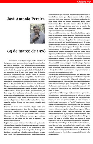 José Antonio Pereira
05 de março de 1978
Morávamos, eu e alguns amigos, todos mineiros de
Cataguases, num apartamento do Largo do Arouche, bem
em cima de O Chefão. Foi o primeiro lugar em que morei
na cidade após chegar do Rio de Janeiro. Gostava dali. O ir
e vir pela São João, virar a esquina do Hotel São Rafael, de
vez enquanto dava de cara com algum time de futebol
saindo ou chegando do hotel, subir a Vieira de Carvalho
rumo a Feira Hippie na Praça da República. Mal virava uma
das esquinas e entrava no Largo, sentia-me, em minha
imaginação, numa pracinha qualquer da Europa. O Dinho’s
Place, o Le Casserole, havia também um restaurante
húngaro que não me lembro o nome. Lá em baixo descendo
para a Duque de Caxias ficava o Cine Arouche. No sentido
da Rua Aurora o O Gato que ri. Perdia, prazerosamente, um
bom tempo observando o carinho dos floristas arrumando
e aparando as hastes de suas rosas no Mercado das Flores,
bem no meio do Largo. Muitas vezes atravessava a pista,
aspirava alegremente o cheiro das flores e ia olhar as curvas
daquela mulher deitada em sua nudez esculpida pelo
Brecheret.
Naquele dia havia uma incontida alegria entre nós.
Ansiosos aguardávamos o jogo do São Paulo contra o
Atlético. Eu e o amigo Idigar Sena, éramos dois atleticanos
convictos, ele nem tanto, por que se dividia entre o Galo e o
Flamengo do Rio. Tínhamos certeza que seriamos
campeões. Só que virou um dia para se esquecer, que
tornou-se inesquecível.
Eu já me tornara um atleticano ferrenhamente apaixonado.
Além do beque Luizinho, desculpem-me, aprendi com meu
pai chamar zagueiro de beque lá nas barrancas do Meia
Pataca no velho campo do Flamenguinho de Cataguases.
Luizinho era um beque refinado, esguio e elegante no trato
com a bola. Dava gosto vê-lo retirar a bola dos atacantes,
numa época em que era moda terem centroavantes fortes e
trombadores. Acho que algum técnico maluco andou
querendo incorporar ao nosso futebol aquelas jogadas de
pura força física do futebol americano. Coisa para
brutamontes. Mas o Luizinho afanava a bola do infeliz e
como o velho Meneghetti, que após bater a carteira da
vítima, saia com uma suavidade felina driblando
espetacularmente seus perseguidores.
Mas, meu ídolo mesmo, era o Reinaldo, baixinho, negro
como o Luizinho e futebol atrevido. Aquele time do Galo
jogava por música e ele era o Milles Davis numa inebriante
Jam Session. Destoava do padrão dos centroavantes que
fizeram sucesso até ali. A maioria empurradores de bolas
para o barbante, alguns de uma grossura de dar dó. Idigar
dizia que Reinaldo era um ponta de lança. Eu pouco me
importava com as definições. Era meu ídolo, por, além de
ser um genial jogador, comemorar seus gols com o braço
erguido e punho cerrado, num protesto silencioso como os
negros americanos Tommie Smith e John Carlos fizeram na
Olimpíada do México. E, cá entre nós, futebol é um dos
meios mais reacionários que temos. Imagine no meio da
ditadura a CBD comandada pelo João Havelange. Aquelas
comemorações despertavam a ira do regime militar pois
eram claramente contrárias à ditadura e estimulava em nós
o desejo de combatê-la, entre meus amigos reforçavam a
convicção na busca da democracia.
Pela televisão tomamos conhecimento que Reinaldo não
jogaria, fora julgado na véspera por conta de uma expulsão
lá no início do campeonato. Idigar, já indignado com
tamanha sacanagem, esbravejava e xingava afirmando que
tudo era uma armação para compensar a suspensão do
Chulapa, um centroavante, desses que tinha aos montes até
na várzea. Eu tinha certeza que a milicada dera mais um
golpe na gente.
Aquilo tinha mexido comigo, me deixara triste e apreensivo.
Reinaldo fizera o absurdo número de 28 gols nos 18 jogos
em que atuara. Era minha certeza de gol. O Galo chegara
invicto, se fosse por pontos corridos já seria campeão a
muito tempo, mas graças ao “genial” regulamento tinha
apenas a vantagem de fazer a decisão em casa, não podendo
nem ao menos empatar para ser campeão. Era preciso
vencer. Estava preocupado. Idigar afirmava que só faltava
terem comprado o juiz. Nem me dei conta de quem
substituiria o craque. O jogo seguiu num morrinhento zero
a zero, seguido de uma prorrogação dura de ver. Até que a
agonia foi para os pênaltis. Não é que depois de tanta
expectativa um tal de Joaozinho Paulista bateu um pênalti,
atirando a bola lá na Lagoa da Pampulha. Vacilo atleticano,
onde já se viu botar um paulista bater pênalti contra o São
Paulo? Perdemos o campeonato. Putos, fomos encher a
cara e afogar as magoas num boteco da Rua do Mário de
Andrade, a Aurora. Depois disto nunca mais dei muita bola
para o futebol.
 