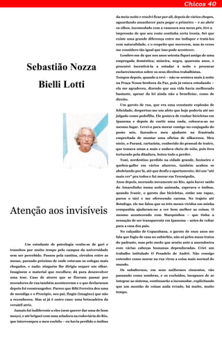 Sebastião Nozza
Bielli Lotti
Atenção aos invisíveis
Um estudante de psicologia vestiu-se de gari e
transitou por muito tempo pelo campus da universidade
sem ser percebido. Passou pela cantina, circulou entre as
mesas, parando próximo de onde estavam os colegas mais
chegados, e nada: ninguém lhe dirigiu sequer um olhar.
Imaginem o material que recolheu; dá para desenvolver
uma tese. Caso de atores que se fizeram passar por
moradores de rua também aconteceram e o que declararam
depois foi constrangedor. Parece que Bibi Ferreira deu uma
de mendiga e o Procópio, seu pai, fingiu (imagino) que não
a reconheceu. Mas aí já é outro caso: uma brincadeira da
versátil atriz.
Jamais fui indiferente a eles (sem querer dar uma de bom
moço), e até briguei com uma zeladora na rodoviária do Rio,
que interrompeu o meu cochilo – eu havia perdido o ônibus
da meia-noite e resolvi ficar por ali, depois de vários chopes,
aguardando amanhecer para pegar o primeiro – e ao abrir
os olhos, incomodado com a vassoura nos meus pés, tive a
impressão de que seu rosto continha certa ironia. Sei que
existe uma grande diferença entre me indispor e tratá-los
com naturalidade, e o respeito que merecem, mas às vezes
me considero tão igual que isso pode acontecer.
Lembro-me de que nos anos setenta fiquei amigo de uma
empregada doméstica; mineira, negra, quarenta anos, e
procurei incentivá-la a estudar à noite e procurar
esclarecimentos sobre os seus direitos trabalhistas.
Tempos depois, quando a revi – não se sentava mais à noite
na Praça Nossa Senhora da Paz, pois já estava estudando –
ela me agradeceu, dizendo que sua vida havia melhorado
bastante, apesar da lei ainda não a beneficiar, como de
direito.
Um garoto de rua, que era uma constante explosão de
felicidade, despertou-me um afeto que hoje poderia até ser
julgado como pedofilia. Ele gostava de roubar bicicletas em
Ipanema e depois de curtir uma onda, colocava-as no
mesmo lugar. Levei-o para morar comigo no conjugado do
posto seis, fazendo-o meu ajudante na frustrada
empreitada de montar uma oficina de silkscreen. Meu
sócio, o Paraná, cartazista, conhecido do pessoal de teatro,
que tomava umas a mais e andava cheio de nóia, pois fora
torturado pela ditadura, botou tudo a perder.
Toni, nordestino perdido na cidade grande, faxineiro e
quebra-galho em vários afazeres, também acabou se
aboletando por lá, até que desfiz o apartamento, dei um “até
mais ver” pra todos e fui morar em Teresópolis.
Anos depois, morando novamente no Rio, após haver saído
do Amarelinho numa noite animada, esperava o ônibus,
quando Ivanir, o garoto das bicicletas, então um rapaz,
parou o táxi e me oferecendo carona. No trajeto até
Botafogo, ele me falou que os três meses vividos em minha
companhia ajudaram-no a ver bem melhor as coisas. O
mesmo acontecendo com Marquinhos – que tinha a
sensação de ser transparente em Ipanema – antes de voltar
para a casa dos pais.
No calçadão de Copacabana, o garoto de onze anos me
fala que fugiu de casa no subúrbio, não só pelos maus tratos
do padrasto, mas pelo medo que sentiu ante a amendoeira
com várias cabeças humanas dependuradas. Criei um
trabalho intitulado O Pesadelo de André. Não consigo
entender como morar na rua virou a coisa mais normal do
mundo.
Os subalternos, em seus uniformes cinzentos, vão
passando como sombras, e os excluídos, incapazes de se
integrar ao sistema, continuarão a incomodar, explicitando
que um montão de coisas anda errado, há muito, muito
tempo.
 