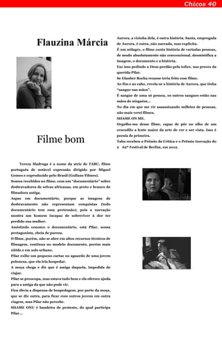 Flauzina Márcia
Filme bom
Tereza Madruga é o nome da atriz de TABU, filme
português de notável expressão dirigido por Miguel
Gomes e coproduzido pelo Brasil (Gullane Filmes).
Somos recebidos no filme, com um “documentário” sobre
desbravadores de selvas africanas, em preto e branco de
filmadora antiga.
Aspas em documentário, porque as imagens de
desbravamento não representam conquistas (todo
documentário tem essa pretensão), pois a narração
mostra um homem incapaz de sobreviver à dor ter
perdido sua mulher.
Assistindo conosco o documentário, está Pilar, nossa
protagonista, cheia de pureza.
O filme, porém, não se abre em altos recursos técnicos de
filmagem, continua no modelo documento, porém mais
nítido e em solo urbano.
Pilar exibe um pequeno cartaz no aguardo de uma jovem
polonesa, que ela iria hospedar.
A moça chega e diz que é amiga daquela, impedida de
viajar.
Pilar se preocupa, mas estava tudo bem e ela oferece ajuda
para a amiga da que não pode vir.
Fica óbvia a dispensa de hospedagem, por parte da moça,
que se diz outra, para ficar com outros jovens em outra
viagem, mas Pilar não percebe.
SHAME ONU é bandeira de protesto, do qual participa
Pilar...
Aurora, a vizinha dela, é outra história. Santa, empregada
de Aurora, é outra, não narrada, mas explícita.
É um milagre, o filme conta história de variadas pessoas,
de modo absolutamente não convencional, desmistifica a
imagem, o documento e a história.
Faz isso pedindo a Deus perdão pela tolice, nas preces da
querida Pilar.
Se Glauber Rocha rezasse teria feito esse filme.
Ao fim e ao cabo, revela-se a história de Aurora, que tinha
“sangue nas mãos”.
É sangue de uma só pessoa, os outros sangues estão nas
mãos de ninguém...
No dia em que me vir assassinando milhões de pessoas,
não mais verei filmes.
SHAME ON ME.
Orgulho-me desse filme, capaz de pôr no olho de um
crocodilo a lente maior da arte de ver e ser vista. Isso é
poesia de primeira.
Tabu recebeu o Prêmio da Crítica e o Prêmio Inovação do
2 62º Festival de Berlim, em 2012.
 