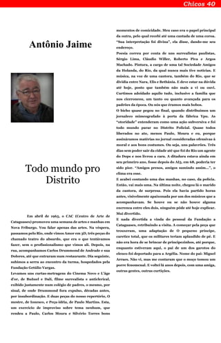 Antônio Jaime
Todo mundo pro
Distrito
Em abril de 1965, o CAC (Centro de Arte de
Cataguases) promoveu uma semana de artes e manhas em
Nova Friburgo. Vou falar apenas das artes. Na véspera,
passamos pelo Rio, onde vimos Amor em 3D, três peças do
chamado teatro do absurdo, que era o que tentávamos
fazer, sem o profissionalismo que vimos ali. Depois, na
rua, acompanhamos Carlos Drummond de Andrade e sua
Dolores, até que entraram num restaurante. Dia seguinte,
subimos a serra ao encontro da turma, hospedados pela
Fundação Getúlio Vargas.
Levamos uns curtas-metragens do Cinema Novo e L’âge
d’or, de Buñuel e Dalí, filme surrealista e anticlerical,
exibido justamente num colégio de padres, o mesmo, por
sinal, de onde Drummond fora expulso, décadas antes,
por insubordinação. E duas peças do nosso repertório, O
mestre, de Ionesco, e Peça-idéia, de Paulo Martins. Esta,
um exercício de improviso sobre tema nenhum, que
rendeu a Paulo, Carlos Moura e Silvério Torres bons
momentos de comicidade. Meu caso era o papel principal
da outra, pelo qual recebi até uma cantada de uma coroa.
“Sua interpretação foi divina”, ela disse, dando-me seu
endereço.
Poesia correu por conta de uns surrealistas paulistas,
Sérgio Lima, Cláudio Willer, Roberto Piva e Argos
Machado. Pintura, a cargo de uma tal Sociedade Amigos
da Holanda, do Rio, da qual nunca mais tive notícias. E
música, na voz de uma cantora, também do Rio, que se
dividia entre Nara, Elis e Bethânia. E deve estar na dúvida
até hoje, posto que também não mais a vi ou ouvi.
Curtimos adoidado aquilo tudo, inclusive a família que
nos ciceroneou, um tanto ou quanto avançada para os
padrões da época. Ou nós que éramos mais bobos.
O bicho quase pegou no final, quando distribuímos um
jornaleco mimeografado à porta da fábrica Ypu. As
“otoridade” entenderam como uma ação subversiva e foi
todo mundo parar no Distrito Policial. Quase todos
liberados no ato, menos Paulo, Moura e eu, porque
assináramos matérias no jornal consideradas ofensivas à
moral e aos bons costumes. Ou seja, uns palavrões. Três
dias sem poder sair da cidade até que foi do Rio um agente
do Dops e nos livrou a cara. A ditadura estava ainda em
seu primeiro ano, fosse depois do AI5, em 68, poderia ter
sido pior. “Amigos presos, amigos sumindo assim...”, o
clima era esse.
E acabei contando uma das manhas, no caso, da polícia.
Então, vai mais uma. Na última noite, chegou lá o marido
da cantora, de surpresa. Pois ela havia partido horas
antes, visivelmente apaixonada por um dos músicos que a
acompanhavam. Se houve ou se não houve alguma
encrenca entre eles dois, ninguém pôde até hoje explicar.
Mui divertido.
E nada divertida a vinda do pessoal da Fundação a
Cataguases, retribuindo a visita. A começar pela peça que
trouxeram, uma adaptação de O pequeno príncipe,
caretice total, que os militares teriam aplaudido de pé. E
não era hora de se brincar de principezinhos, até porque,
enquanto estiveram aqui, o pai de um dos garotos do
elenco foi deportado para a Argélia. Nome do pai: Miguel
Arraes. Não vi, mas me contaram que o moço tomou um
porre fenomenal. E voltei lá anos depois, com uma amiga,
outras gentes, outras curtições.
 