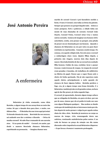 José Antonio Pereira
A enfermeira
Belarmino já vinha cramando, como dizia
Beninha, a algum tempo de um caroço bem no meio das
costas. Só que o danado dera para doer, e muito, nos
últimos dias. – Ô Beninha óia esse trem aqui prá mim!
Tá doendo demais da conta. Benvinda faz um muxoxo,
sai andando sem dar a mínima e dizendo: – Deixa de
manha coronel! Só sabe ficar cramando de um carocim
atoa. Vá ao posto de saúde! Coronel, era assim, que
desde o namoro Benvinda chamava Belarmino,
caprichando na pronuncia. – Imagina chamar meu
marido de coroné! Coroné é prá fazendeiro metido a
besta. O meu é Coronel, com todas as letras da patente.
Sempre que pensava no porquê daquilo tudo. Achava o
nome pomposo, forte e poderoso, a cidade tinha um
monte de ruas chamadas de coronel, Coronel João
Duarte, Coronel Vieira, Coronel Artur Cruz e tantos
outros coronéis. Gostava de imaginar seu homem viril e
autoritário, sentia, sem pensar no porquê, uma pitada
de prazer em ser dominada por seu homem. Quando o
chamava de Belarmino ou era por raiva ou para fazer
restrições ou reprimendas. Casaram a muito tempo. No
começo, era aquela volúpia toda. Em seis anos o coronel
a embarrigara cinco vezes. Quatro filhas depois, a
primeira não vingara, morreu dois dias depois de
nascer, Benvinda desistiu de dar ao coronel seu sonhado
filho homem. Cuidar da casa, cozinhar, lavar e passar
trouxas e mais trouxas de roupas. As roupas do coronel
eram pesadas e imundas, ele trabalhava de caldeireiro
na fábrica de papel. Parece que o vapor fixara nele o
cheiro de lenha queimada. Ela já não suportava mais
aquele cheiro, principalmente a noite quando ele
cismava de fazer alguma bobice. Beninha perdera o
fogo, era, já a algum tempo uma brasa dormida. E o
Belarmino, também já não era lá grandes coisas, na hora
agá de dar-lhe prazer, já vinha negando fogo.
O coronel, já aposentado, durante algum tempo achava
que as refugadas de Beninha, era puro cú-doce, por um
par de anos, cismou que ela só podia tá tendo um caso
com algum filadaputa qualquer. Mas acabou se dando
conta que ele também já não se interessava tanto por ela.
Isto depois de muito pensar e culpa-la por aquela rotina
chata da vida a dois. Beninha já mostrava no corpo as
marcas do tempo, vivia resmungando dores nas
cadeiras, ruminando maledicências pelos cantos. E na
roda do buraco na praça da estação um dia numa
discussão sobre impotência sexual Belarmino disparou:
– O que broxa o homem é casamento prolongado.
 