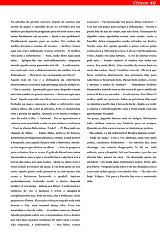 No plantão do pronto socorro, depois de assinar um
monte de papel, é atendido de pé no corredor por um
médico que depois de perguntar para ele três vezes o seu
nome finalmente vai ao caso: – Qual o seu problema?
Timidamente aponta para as costas. Por ordem do
médico levanta a camisa ali mesmo. – Senhor, temos
aqui um cravo inflamado. Vamos retirá-lo. O médico
vira para a enfermeira: – Suzi, cuide disto aqui para
mim. Aplique-lhe um anti-inflamatório, enquanto
atendo aquela moça passando mal ali. A enfermeira,
em contraste com o distanciamento do médico era só
delicadezas. – Meu bem, me acompanhe por favor!
Aquele tom de voz e a delicadeza da enfermeira
desconcertou o coronel. Entram numa sala de curativos.
– Tire a camisa! Apontando para uma daquelas camas
estreitas usadas no pronto socorro. – Sente-se aqui meu
bem! Aquele segundo meu bem mexeu com o coronel.
Sentado na maca, começou a olhar a enfermeira com
outros olhos, até a dor já aliviava. Nem se incomodou
com a picada da agulha. Quando a voz macia e meiga o
traz de volta à dor. – Deite-se! Ela se aproximara e
colocou com suavidade a mão em seu ombro e continuou
– Você se chama Belarmino. É isto? – É! Mas pode me
chamar de Mino. – Então Mino, deite-se de bruços.
Belarmino prontamente atendeu a ordem. Tinha horror
a hospitais, mas aquela doçura toda o derretera. Sentia-
se tão seguro que fechou os olhos. – Vou te preparar
para o doutor tirar o cravo. O gelo do álcool nas costas
incomodava, mas, o que o reconfortava e alegrava era a
leveza das mãos em suas costas. Abriu os olhos com o
rosto colado ao branco da maca. E viu bem junto ao seu
rosto aquele ponto onde juntam-se as curvaturas das
coxas e fecham-se formando o quadril. Aspirou
profundamente, tentando sentir o cheiro daquela
mulher. A voz meiga – Relaxa seu Mino! A enfermeira o
inebriou de vez, a fantasia o levou a imaginá-la
completamente nua. Pele morena, lisa e brilhante, seios
pequenos e firmes. Ela se pôs a dançar naquela sala toda
branca e fria, uma sensual dança afro. Uma voz
masculina o traz de volta: – O senhor como se chama?
Aquela pergunta outra vez, o incomodava. Era o doutor
que não fazia questão nenhuma de saber nem o nome.
Não responde. A enfermeira: – Seu Mino, vamos
começar! – Vai incomodar um pouco. Disse o doutor. –
Vou dar um pique para purgar a inflamação. Sentiu a
ponta fria do aço no corpo, mas não doeu. Chumaços de
algodão eram apertados contra suas costas, ouvia o
barulho deles empapados sendo atirados na lixeira.
Sentiu uma dor aguda quando a pinça entrou pelas
costas para a retirada do cravo. E ela se repetiu algumas
vezes. Aquilo era uma tortura. A voz do doutor ecoou
pela sala: – Pronto senhor! O senhor não tinha um
cravo. Era meia dúzia. Uma reunião de cravos bem no
meio das costas. Suzy! Combine com ele. Ele terá que
fazer curativos diariamente nos próximos dias para
sabermos se ficou tudo bem. Passar bem senhor... Como
é mesmo o nome do senhor? - Belarmino Senhor!
Respondeu irritado sem se dar conta de que o médico já
estava lá fora no corredor. A enfermeira: Seu Mino! O
senhor pode me procurar todos os próximos dias aqui
no plantão a partir das 3 horas da tarde. Ajuda-o a vestir
a camisa e carinhosamente seca a testa suada com um
guardanapo de papel.
Na praça, jogando buraco com os amigos, Belarmino
todo vaidoso contava sua história para os amigos.
Quando um deles sem a menor cerimônia perguntou:
– Mas afinal, e a tal enfermeira? Rendeu alguma coisa?
– Nada de nada! Com a voz alterada, num tom mais
acima, continuou Belarmino. – No terceiro dia, num
domingo, um calorão desgraçado, lá fui eu, todo
saliente, para o hospital. Até um Lancaster, pra dar um
cherim bão, passei na cara. Lá chegando quem me
atendeu? Um baita dum enfermeiro negro, forte, alto
prá burro. Perguntei pela Suzy e ele me despejou com a
cara mais ladina que já vi na minha vida: – Ela não veio
hoje! Folgou. Foi para a Parada Gay com a namorada
dela.
 