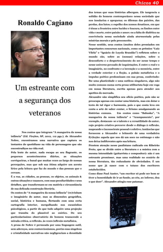 Ronaldo Cagiano
Um estreante com
a segurança dos
veteranos
Nos contos que integram “A mangueira da nossa
infância” (Ed. Ficções, SP, 2012, 112 pgs.), de Alexandre
Nobre, encontramos uma narrativa que captura os
instantes do quotidiano na vida de personagens que são
encontradiços na vida real.
Pela lente do autor, nada escapa ao seu flagrante, os
pequenos acontecimentos diários, as situações
corriqueiras, o banal que muitas vezes ao largo de nossas
percepções, mas que sob sua ótima adquire um acento
lírico pela leitura que faz do mundo e das pessoas que o
cercam.
É a rua, as cidades, as pessoas, os objetos, os animais &
outras situações e nuances, com suas peculiaridades e seus
detalhes, que transformam-se em matéria e circunstância
de sua delicada construção literária.
Os contos de “A mangueira da nossa infância” (re)visitam
o imaginário do autor, mas as dimensões geográfica,
social, histórica e humana, flertando com uma certa
cartografia interior, mergulhando nos escaninhos
psicológicos, a partir do que tudo adquire uma projeção
que transita do plausível ao onírico. Do seu
particularíssimo observatório do homem transcende a
mirada crítica, a reflexão, às vezes inflexão metafísica.
A prosa de Nobre é permeada por uma linguagem sutil,
sem adereços, sem contorcionismos, porém essa singeleza
e cristalinidade narrativas não negligenciam a densidade
dos temas que suas histórias albergam. Ele tangencia a
solidão do homem contemporâneo nessa sociedade que
nos insulariza e apequena; os dilemas das paixões, das
perdas, dos lutos; o espelho dos nossos desatinos, em que
é tênue a fronteira entre lucidez e loucura, os limites entre
vida e morte, entre paixão e amor; ou a falta de dialética na
convivência nessa sociedade ainda atormentada pelas
misérias morais e pelo preconceito.
Nesse sentido, seus contos (muitos deles premiados em
importantes concursos nacionais, como os prêmios “Luiz
Vilela” e “Ignácio de Loyola Brandão”) refletem sobre o
mundo cão, sobre as (nossas) relações, sobre o
desconforto e o despertencimento do ser nesse tempo e
nesse universo povoado de inquietações. E entre o real e o
imaginário, no confronto e a invenção e a memória, entre
a verdade exterior e a ficção, a pulsão metafórica e o
impulso poético predominam em sua prosa, conferindo-
lhe uma plasticidade e uma sutileza singulares, algo não
muito comuns numa certa prosa utilitarista hoje em voga
em nossa literatura, escrita apenas para atender aos
apetites do mercado.
Alexandre não simplifica seu ofício poético, pois não se
preocupa apenas em contar uma história, mas em dotar o
texto de tal rigor e harmonia, pois o que conta leva em
conta a arte de saber contar, o lirismo amalgamando as
histórias comuns. Em contos como “Babuska”, “A
mangueira da nossa infância” e “Acampamento”, por
exemplo, destacam- se o talento e a versatilidade do autor,
cujo projeto criativo percorre desde o diálogo à reflexão,
mapeando o inconsciente pessoal e coletivo, instâncias que
fornecem a Alexandre o leitmotiv de uma verdadeira
f(r)icção: aquela que nos dá um soco no estômago e não
nos deixa indiferentes após sua leitura.
Prestem atenção nesse paulistano radicado em Ribeirão
Preto, que se divide entre a literatura e a música com a
mesma intensidade (guitarrista e compositor): não é um
estreante promissor, mas uma realidade no cenário de
nossa literatura, tão redundante de obviedades. É um
nome que já nasce com o tutano dos escritores
estabelecidos.
Como disse Paul Auster, “um escritor só pode ser bom se
tiver a honestidade de ir ao fundo, ao céu, ao inferno, doa
o que doer”. Alexandre atingiu esse patamar.
 