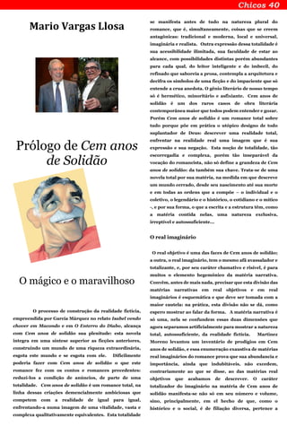 Mario Vargas Llosa
Prólogo de Cem anos
de Solidão
O mágico e o maravilhoso
O processo de construção da realidade fictícia,
empreendida por García Márquez no relato Isabel vendo
chover em Macondo e em O Enterro do Diabo, alcança
com Cem anos de solidão sua plenitude: esta novela
integra em uma síntese superior as ficções anteriores,
construindo um mundo de uma riqueza extraordinária,
esgota este mundo e se esgota com ele. Dificilmente
poderia fazer com Cem anos de solidão o que este
romance fez com os contos e romances precedentes:
reduzi-los a condição de anúncios, de parte de uma
totalidade. Cem anos de solidão é um romance total, na
linha dessas criações demencialmente ambiciosas que
competem com a realidade de igual para igual,
enfrentando-a numa imagem de uma vitalidade, vasta e
complexa qualitativamente equivalentes. Esta totalidade
se manifesta antes de tudo na natureza plural do
romance, que é, simultaneamente, coisas que se creem
antagônicas: tradicional e moderna, local e universal,
imaginária e realista. Outra expressão dessa totalidade é
sua acessibilidade ilimitada, sua faculdade de estar ao
alcance, com possibilidades distintas porém abundantes
para cada qual, do leitor inteligente e do imbecil, do
refinado que saboreia a prosa, contempla a arquitetura e
decifra os símbolos de uma ficção e do impaciente que só
entende a crua anedota. O gênio literário de nosso tempo
só é hermético, minoritário e asfixiante. Cem anos de
solidão é um dos raros casos de obra literária
contemporânea maior que todos podem entender e gozar.
Porém Cem anos de solidão é um romance total sobre
tudo porque põe em prática o utópico designo de todo
suplantador de Deus: descrever uma realidade total,
enfrentar na realidade real uma imagem que é sua
expressão e sua negação. Esta noção de totalidade, tão
escorregadia e complexa, porém tão inseparável da
vocação do romancista, não só define a grandeza de Cem
anos de solidão: da também sua chave. Trata-se de uma
novela total por sua matéria, na medida em que descreve
um mundo cerrado, desde seu nascimento até sua morte
e em todas as ordens que a compõe – o individual e o
coletivo, o legendário e o histórico, o cotidiano e o mítico
-, e por sua forma, o que a escrita e a estrutura têm, como
a matéria contida nelas, uma natureza exclusiva,
irreptível e autossuficiente...
O real imaginário
O real objetivo é uma das faces de Cem anos de solidão;
a outra, o real imaginário, tem o mesmo afã avassalador e
totalizante, e, por seu caráter chamativo e risível, é para
muitos o elemento hegemônico da matéria narrativa.
Convêm, antes de mais nada, precisar que esta divisão das
matérias narrativas em real objetivos e em real
imaginários é esquemática e que deve ser tomada com a
maior cautela: na prática, esta divisão não se dá, como
espero mostrar ao falar da forma. A matéria narrativa é
só uma, nela se confundem essas duas dimensões que
agora separamos artificialmente para mostrar a natureza
total, autossuficiente, da realidade fictícia. Martinez
Moreno levantou um inventário de prodígios em Cem
anos de solidão, e essa enumeração exaustiva de matérias
real imaginários do romance prova que sua abundancia e
importância, ainda que indubitáveis, não excedem,
contrariamente ao que se disse, ao das matérias real
objetivos que acabamos de descrever. O caráter
totalizador do imaginário na matéria de Cem anos de
solidão manifesta-se não só em seu número e volume,
sino, principalmente, em el hecho de que, como o
histórico e o social, é de filiação diversa, pertence a
 