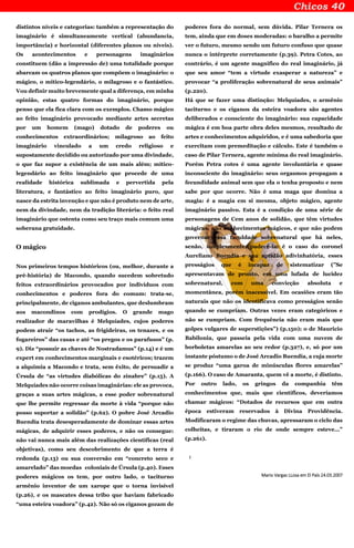 distintos níveis e categorias: também a representação do
imaginário é simultaneamente vertical (abundancia,
importância) e horizontal (diferentes planos ou níveis).
Os acontecimentos e personagens imaginários
constituem (dão a impressão de) uma totalidade porque
abarcam os quatros planos que compõem o imaginário: o
mágico, o mítico-legendário, o milagroso e o fantástico.
Vou definir muito brevemente qual a diferença, em minha
opinião, estas quatro formas do imaginário, porque
penso que ela fica clara com os exemplos. Chamo mágico
ao feito imaginário provocado mediante artes secretas
por um homem (mago) dotado de poderes ou
conhecimentos extraordinários; milagroso ao feito
imaginário vinculado a um credo religioso e
supostamente decidido ou autorizado por uma divindade,
o que faz supor a existência de um mais além; mítico-
legendário ao feito imaginário que procede de uma
realidade histórica sublimada e pervertida pela
literatura, e fantástico ao feito imaginário puro, que
nasce da estrita invenção e que não é produto nem de arte,
nem da divindade, nem da tradição literária: o feito real
imaginário que ostenta como seu traço mais comum uma
soberana gratuidade.
O mágico
Nos primeiros tempos históricos (ou, melhor, durante a
pré-história) de Macondo, quando sucedem sobretudo
feitos extraordinários provocados por indivíduos com
conhecimentos e poderes fora do comum: trata-se,
principalmente, de ciganos ambulantes, que deslumbram
aos macondinos com prodígios. O grande mago
realizador de maravilhas é Melquíades, cujos poderes
podem atrair “os tachos, as frigideiras, os tenazes, e os
fogareiros” das casas e até “os pregos e os parafusos” (p.
9). Diz “possuir as chaves de Nostradamus” (p.14) e é um
expert em conhecimentos marginais e esotéricos; trazem
a alquimia a Macondo e trata, sem êxito, de persuadir a
Úrsula de “as virtudes diabólicas do zinabre” (p.15). A
Melquíades não ocorre coisas imaginárias: ele as provoca,
graças a suas artes mágicas, a esse poder sobrenatural
que lhe permite regressar da morte à vida “porque não
posso suportar a solidão” (p.62). O pobre José Arcadio
Buendía trata desesperadamente de dominar essas artes
mágicas, de adquirir esses poderes, e não os consegue:
não vai nunca mais além das realizações científicas (real
objetivas), como seu descobrimento de que a terra é
redonda (p.13) ou sua conversão em “concreto seco e
amarelado” das moedas coloniais de Úrsula (p.40). Esses
poderes mágicos os tem, por outro lado, o taciturno
armênio inventor de um xarope que o torna invisível
(p.26), e os mascates dessa tribo que haviam fabricado
“uma esteira voadora” (p.42). Não só os ciganos gozam de
poderes fora do normal, sem dúvida. Pilar Ternera os
tem, ainda que em doses moderadas: o baralho a permite
ver o futuro, mesmo sendo um futuro confuso que quase
nunca o intérprete corretamente (p.39). Petra Cotes, ao
contrário, é um agente magnifico do real imaginário, já
que seu amor “tem a virtude exasperar a natureza” e
provocar “a proliferação sobrenatural de seus animais”
(p.220).
Há que se fazer uma distinção: Melquíades, o armênio
taciturno e os ciganos da esteira voadora são agentes
deliberados e consciente do imaginário: sua capacidade
mágica é em boa parte obra deles mesmos, resultado de
artes e conhecimentos adquiridos, e é uma sabedoria que
exercitam com premeditação e cálculo. Este é também o
caso de Pilar Ternera, agente mínima do real imaginário.
Porém Petra cotes é uma agente involuntária e quase
inconsciente do imaginário: seus orgasmos propagam a
fecundidade animal sem que ela o tenha proposto e nem
sabe por que ocorre. Não é uma maga que domina a
magia: é a magia em si mesma, objeto mágico, agente
imaginário passivo. Esta é a condição de uma série de
personagens de Cem anos de solidão, que têm virtudes
mágicas, não conhecimentos mágicos, e que não podem
governar essa faculdade sobrenatural que há neles,
senão, simplesmente, padecê-la: é o caso do coronel
Aureliano Buendía e sua aptidão adivinhatória, esses
presságios que é incapaz de sistematizar (”Se
apresentavam de pronto, em uma lufada de lucidez
sobrenatural, com uma convicção absoluta e
momentânea, porém inacessível. Em ocasiões eram tão
naturais que não os identificava como presságios senão
quando se cumpriam. Outras vezes eram categóricos e
não se cumpriam. Com frequência não eram mais que
golpes vulgares de superstições”) (p.150); o de Mauricio
Babilonia, que passeia pela vida com uma nuvem de
borboletas amarelas ao seu redor (p.327), e, só por um
instante póstumo o de José Arcadio Buendía, a cuja morte
se produz “uma garoa de minúsculas flores amarelas”
(p.166). O caso de Amaranta, quem vê a morte, é distinto.
Por outro lado, os gringos da companhia têm
conhecimentos que, mais que científicos, deveríamos
chamar mágicos: “Dotados de recursos que em outra
época estiveram reservados à Divina Providência.
Modificaram o regime das chuvas, apressaram o ciclo das
colheitas, e tiraram o rio de onde sempre esteve...”
(p.261).
:
Mario Vargas LLosa em El País 24.03.2007
 