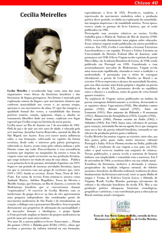 Cecília Meirelles
Cecília Meirelles é reconhecida hoje como uma das mais
importantes vozes líricas da literatura brasileira e das
literaturas de língua portuguesa. Seu lirismo é marcado pela
exploração sonora da língua e por movimentos rítmicos que
conferem musicalidade aos versos e, ao mesmo tempo,
ajustam-se aos movimentos da alma. O vigor das imagens, a
qualidade formal dos versos, a variabilidade das formas
poéticas (soneto, canção, epigrama, elegia...), aliados ao
tratamento filosófico dado aos temas, explicam esse lugar
especial que Cecília ocupa na história da nossa poesia.
Cecília nasce no Rio de Janeiro em 7 de novembro de 1901.
Órfã de pai e de mãe aos três anos de idade, é educada pela
avó materna, Jacintha Garcia Benevides, natural da ilha de
São Miguel, nos Açores. Essa avó exerce muita influência
sobre a sua formação, cultivando no espírito da futura
escritora, desde cedo, o interesse pela pátria portuguesa,
sobretudo os Açores, assim como pela cultura indiana e pelo
Oriente como um todo. Provavelmente é essa ascendência
açoriana que imprime no imaginário da autora o tema da
viagem como um apelo recorrente na sua produção literária,
que surge inclusive no título de uma de suas obras. Publica
o seu primeiro livro de poemas, intitulado Espectros, em 1919.
Segue-se um período de intensas atividades literárias, época
em que se encontra com um grupo de escritores que, entre
1919 e 1927, funda as revistas Árvore Nova, Terra de Sol e
Festa. Em torno da revista Festa reúnem-se autores como
Andrade Muricy, Adelino Magalhães, Tasso da Silveira e
Murillo Araújo, que formam, no Rio de Janeiro, a corrente do
Modernismo brasileiro que se convencionou chamar
“espiritualista”. O convívio de Cecília Meireles com os
intelectuais do grupo deve-se ao fato de eles apresentarem
uma proposta independente das coordenadas gerais do
movimento modernista de São Paulo e de introduzirem, na
criação, o diálogo com o pensamento filosófico. Sem responder
diretamente aos propósitos de afirmação da nacionalidade e
de inovações formais e ideológicas, o grupo ligado
à Festa pretende ampliar os limites do projeto modernista em
prol de uma arte mais universalista.
Nos anos 20, a autora publica os livros Nunca mais..., Poema
dos poemas (1923) e Baladas para El-Rei (1925), obras que
revelam a presença da cultura oriental na sua formação,
especialmente o livro de 1925. Percebe-se, também, a
repercussão do movimento simbolista sobre a produção
poética desse período, revelada na exploração da sonoridade,
nas imagens imprecisas e de tonalidade mística. Nesta época,
escreve ainda os poemas do livro Cânticos, que só serão
publicados em 1981.
Preocupada com assuntos relativos ao ensino, Cecília
trabalha para o Diário de Notícias do Rio de Janeiro (1930-
1933), escrevendo diariamente uma página sobre educação.
Essas crônicas seguem sendo publicadas em outros periódicos
cariocas. Em 1935, Cecília é convidada a lecionar Literatura
Luso-brasileira e, em seguida, Técnica e Crítica Literária na
Universidade do Distrito Federal (Rio de Janeiro), onde
permanece até 1938. O livro Viagem recebe o prêmio de poesia
Olavo Bilac, da Academia Brasileira de Letras, de 1938, sendo
publicado em Portugal em 1939. Considerado o tom
acentuadamente inovador do Modernismo, Viagem revela
uma renovação equilibrada, situando-se entre a tradição e a
modernidade. A premiação tem o efeito de consagrar
oficialmente a poesia de Cecília Meireles no Brasil e no
exterior. O livro representa o alcance da maturidade literária,
pois sua obra assume uma feição própria e singular na poesia
brasileira do século XX, justamente devido ao equilíbrio
entre o clássico e o moderno, tanto do ponto de vista formal
quanto temático.
Na seqüência de Viagem, outras publicações no âmbito da
poesia consagram definitivamente a escritora, destacando-se
as seguintes obras: Vaga música (1942), Mar absoluto e outros
poemas (1945), Retrato natural (1947), Amor em
Leonoreta (1951), Doze noturnos da Holanda e O aeronauta
(1952), Romanceiro da Inconfidência (1953), Canções (1956),
Metal rosicler (1960), Poemas escritos na Índia (1962) e
Solombra (1963). Em 1964, lança uma coletânea de poemas
para crianças, intitulada Ou isto ou aquilo, livro que inaugura
uma nova fase da poesia infantil brasileira, tornando-se um
clássico da produção poética para a infância.
Cecília Meireles faz muitas viagens ao exterior, entre elas, aos
dois países pelos quais tinha muito interesse cultural:
Portugal e Índia. O livro Poemas escritos na Índia, publicado
em 1962, é resultante de sua viagem a esse país, em 1953,
sobre o qual escreveu também um conjunto de crônicas.
Nessas publicações, a autora revela a natureza do homem
indiano, sua simplicidade e comunhão com a natureza. Em 9
de novembro de 1964, a escritora falece em sua cidade natal.
Estudiosa da literatura, inclusive a destinada à criança,
pesquisadora da tradição religiosa oriental, do folclore
açoriano e brasileiro, da filosofia ocidental, tradutora de obras
fundamentais da literatura universal, entre as quais Bodas de
sangue e Yerma, de Federico García Lorca, e Orlando, de
Virginia Woolf, Cecília Meireles participa ativamente da
cultura e da educação brasileiras do século XX. Mas a sua
produção poética ultrapassa fronteiras cronológicas,
geográficas e artísticas, e sua contribuição para a educação no
Brasil continua atual e instigante.
Texto de Ana Maria Lisboa de Mello, extraído do livro
Romanceiro da Inconfidência, de Cecília Meireles.
 