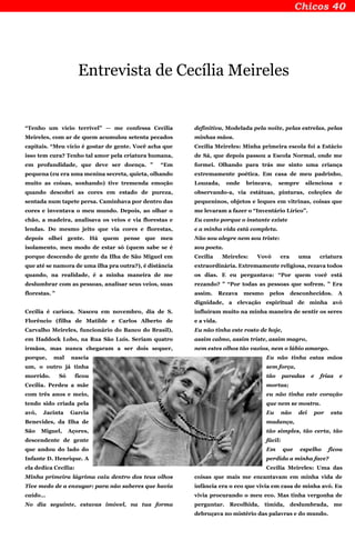 Entrevista de Cecília Meireles
“Tenho um vício terrível” — me confessa Cecília
Meireles, com ar de quem acumulou setenta pecados
capitais. “Meu vício é gostar de gente. Você acha que
isso tem cura? Tenho tal amor pela criatura humana,
em profundidade, que deve ser doença. ” “Em
pequena (eu era uma menina secreta, quieta, olhando
muito as coisas, sonhando) tive tremenda emoção
quando descobri as cores em estado de pureza,
sentada num tapete persa. Caminhava por dentro das
cores e inventava o meu mundo. Depois, ao olhar o
chão, a madeira, analisava os veios e via florestas e
lendas. Do mesmo jeito que via cores e florestas,
depois olhei gente. Há quem pense que meu
isolamento, meu modo de estar só (quem sabe se é
porque descendo de gente da Ilha de São Miguel em
que até se namora de uma ilha pra outra?), é distância
quando, na realidade, é a minha maneira de me
deslumbrar com as pessoas, analisar seus veios, suas
florestas. ”
Cecília é carioca. Nasceu em novembro, dia de S.
Florêncio (filha de Matilde e Carlos Alberto de
Carvalho Meireles, funcionário do Banco do Brasil),
em Haddock Lobo, na Rua São Luís. Seriam quatro
irmãos, mas nunca chegaram a ser dois sequer,
porque, mal nascia
um, o outro já tinha
morrido. Só ficou
Cecília. Perdeu a mãe
com três anos e meio,
tendo sido criada pela
avó, Jacinta Garcia
Benevides, da Ilha de
São Miguel, Açores,
descendente de gente
que andou do lado do
Infante D. Henrique. A
ela dedica Cecília:
Minha primeira lágrima caiu dentro dos teus olhos
Tive medo de a enxugar: para não saberes que havia
caído…
No dia seguinte, estavas imóvel, na tua forma
definitiva, Modelada pela noite, pelas estrelas, pelas
minhas mãos.
Cecília Meireles: Minha primeira escola foi a Estácio
de Sá, que depois passou a Escola Normal, onde me
formei. Olhando para trás me sinto uma criança
extremamente poética. Em casa de meu padrinho,
Louzada, onde brincava, sempre silenciosa e
observando-a, via estátuas, pinturas, coleções de
pequeninos, objetos e leques em vitrinas, coisas que
me levaram a fazer o “Inventário Lírico”.
Eu canto porque o instante existe
e a minha vida está completa.
Não sou alegre nem sou triste:
sou poeta.
Cecília Meireles: Vovó era uma criatura
extraordinária. Extremamente religiosa, rezava todos
os dias. E eu perguntava: “Por quem você está
rezando? ” “Por todas as pessoas que sofrem. ” Era
assim. Rezava mesmo pelos desconhecidos. A
dignidade, a elevação espiritual de minha avó
influíram muito na minha maneira de sentir os seres
e a vida.
Eu não tinha este rosto de hoje,
assim calmo, assim triste, assim magro,
nem estes olhos tão vazios, nem o lábio amargo.
Eu não tinha estas mãos
sem força,
tão paradas e frias e
mortas;
eu não tinha este coração
que nem se mostra.
Eu não dei por esta
mudança,
tão simples, tão certa, tão
fácil:
Em que espelho ficou
perdida a minha face?
Cecília Meireles: Uma das
coisas que mais me encantavam em minha vida de
infância era o eco que vivia em casa de minha avó. Eu
vivia procurando o meu eco. Mas tinha vergonha de
perguntar. Recolhida, tímida, deslumbrada, me
debruçava no mistério das palavras e do mundo.
 