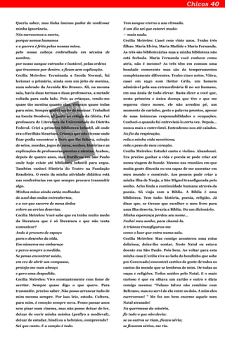 Queria saber, mas tinha imenso pudor de confessar
minha ignorância.
Nós merecemos a morte,
porque somos humanos
e a guerra é feita pelas nossas mãos,
pelo nossa cabeça embrulhada em séculos de
sombra,
por nosso sangue estranho e instável, pelas ordens
que trazemos por dentro, e ficam sem explicação.
Cecília Meireles: Terminada a Escola Normal, fui
lecionar o primário, ainda com um jeito de menina,
num sobrado da Avenida Rio Branco. Ali, na mesma
sala, havia duas turmas e duas professoras, a metade
voltada para cada lado. Pois as crianças, vendo-me
quase tão menina quanto elas, viraram quase todas
para mim. Sempre gostei muito de ensinar. Trabalhei
na Escola Deodoro, ali junto ao relógio da Glória. Fui
professora de Literatura da Universidade do Distrito
Federal. Criei a primeira biblioteca infantil, ali onde
era o Pavilhão Mourisco. Criança que não tivesse onde
ficar podia encontrar o livro que lhe faltava, coleção
de selos, moedas, jogos de mesa, sonhos, histórias e as
explicações de professoras prontas e atentas. Acabou,
depois de quatro anos, mas frutificou em São Paulo
onde hoje existe até biblioteca infantil para cegos.
Também ensinei História do Teatro na Fundação
Brasileira. O resto da minha atividade didática está
nas conferências em que sempre procuro transmitir
algo.
Minhas mãos ainda estão molhadas
do azul das ondas entreabertas,
e a cor que escorre de meus dedos
colore as areias desertas.
Cecília Meireles: Você sabe que eu tenho muito medo
da literatura que é só literatura e que não tenta
comunicar?
Ando à procura de espaço
para o desenho da vida.
Em números me embaraço
e perco sempre a medida.
Se penso encontrar saída,
em vez de abrir um compasso,
protejo-me num abraço
e gero uma despedida.
Cecília Meireles: Vivo constantemente com fome de
acertar. Sempre quase digo o que quero. Para
transmitir, preciso saber. Não posso arrancar tudo de
mim mesma sempre. Por isso leio, estudo. Cultura,
para mim, é emoção sempre nova. Posso passar anos
sem pisar num cinema, mas não posso deixar de ler,
deixar de ouvir minha música (prefiro a medieval),
deixar de estudar, hindi ou o hebraico, compreende?
Sei que canto. E a canção é tudo.
Tem sangue eterno a asa ritmada.
E um dia sei que estarei mudo:
— mais nada.
Cecília Meireles: Casei com vinte anos. Tenho três
filhas: Maria Elvira, Maria Matilde e Maria Fernanda.
As três são bibliotecárias mas a minha biblioteca não
está fechada. Maria Fernanda você conhece como
atriz, não é mesmo? As três têm em comum uma
bondade comovente mas são de temperamentos
completamente diferentes. Tenho cinco netos. Viúva,
casei em 1940 com Heitor Grilo, um homem
admirável pela sua extraordinária fé no ser humano,
em sua ânsia de tudo elevar. Basta dizer a você que,
nesta primeira e única doença que tive e que me
segurou cinco meses, ele não arredou pé, um
momento de carinho, gesto e palavra prontos, apesar
de suas inúmeras responsabilidades e ocupações.
Conheci-o quando fui entrevistá-lo certa vez. Depois…
nunca mais o entrevistei. Entendemo-nos até calados.
No fio da respiração,
rola a minha vida monótona,
rola o peso do meu coração.
Cecília Meireles: Estudei canto e violino. Abandonei.
Era preciso ganhar a vida e poesia se pode criar até
numa viagem de bonde. Mesmo nas reuniões em que
muita gente discutia eu era capaz de me ausentar em
meu mundo e construir. Aos poucos pude criar a
minha Ilha de Nanja, a São Miguel transfigurada pelo
sonho. Acho linda a continuidade humana através da
poesia. Só viajo com a Bíblia. A Bíblia é uma
biblioteca. Tem tudo: história, poesia, religião. Já
disse que, se tivesse que escolher o meu livro para
uma ilha deserta, levaria a Bíblia. Ou um dicionário.
Minha esperança perdeu seu nome…
Fechei meu sonho, para chamá-la.
A tristeza transfigurou-me
como o luar que entra numa sala.
Cecília Meireles: Mas comigo aconteceu uma coisa
deliciosa, deixe-lhe contar. Neste Natal eu estava
doente em São Paulo. Pois bem. Ao voltar para esta
minha casa (Cecília vive ao lado do bondinho que sobe
pro Corcovado) encontrei cartões de gente de todos os
cantos do mundo que se lembrou de mim. De todas as
raças e religiões. Todos unidos pelo Natal. E o mais
curioso é que eu olhava um cartão e outro e dizia
comigo mesma: “Fulano talvez não combine com
Beltrano, mas eu servi de elo entre os dois. A mim eles
escreveram! ” Me fez um bem enorme aquele meu
Natal atrasado!
Na quermesse da miséria,
fiz tudo o que não devia:
se os outros se riam, ficava séria;
se ficavam sérios, me ria.
 