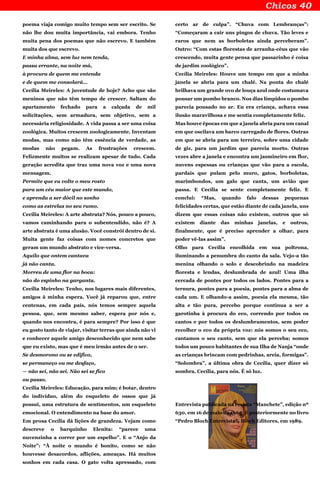 poema viaja comigo muito tempo sem ser escrito. Se
não lhe dou muita importância, vai embora. Tenho
muita pena dos poemas que não escrevo. E também
muita dos que escrevo.
E minha alma, sem luz nem tenda,
passa errante, na noite má,
à procura de quem me entenda
e de quem me consolará…
Cecília Meireles: A juventude de hoje? Acho que são
meninos que não têm tempo de crescer. Saltam do
apartamento fechado para a calçada de mil
solicitações, sem armadura, sem objetivo, sem a
necessária religiosidade. A vida passa a ser uma coisa
zoológica. Muitos crescem zoologicamente. Inventam
modas, mas como não têm essência de verdade, as
modas não pegam. As frustrações crescem.
Felizmente muitos se realizam apesar de tudo. Cada
geração acredita que traz uma nova voz e uma nova
mensagem.
Permite que eu volte o meu rosto
para um céu maior que este mundo,
e aprenda a ser dócil no sonho
como as estrelas no seu rumo.
Cecília Meireles: A arte abstrata? Nós, pouco a pouco,
vamos caminhando para o subentendido, não é? A
arte abstrata é uma alusão. Você constrói dentro de si.
Muita gente faz coisas com nomes concretos que
geram um mundo abstrato e vice-versa.
Aquilo que ontem cantava
já não canta.
Morreu de uma flor na boca:
não do espinho na garganta.
Cecília Meireles: Tenho, nos lugares mais diferentes,
amigos à minha espera. Você já reparou que, entre
centenas, em cada país, nós temos sempre aquela
pessoa, que, sem mesmo saber, espera por nós e,
quando nos encontra, é para sempre? Por isso é que
eu gosto tanto de viajar, visitar terras que ainda não vi
e conhecer aquele amigo desconhecido que nem sabe
que eu existo, mas que é meu irmão antes de o ser.
Se desmorono ou se edifico,
se permaneço ou me desfaço,
— não sei, não sei. Não sei se fico
ou passo.
Cecília Meireles: Educação, para mim; é botar, dentro
do indivíduo, além do esqueleto de ossos que já
possui, uma estrutura de sentimentos, um esqueleto
emocional. O entendimento na base do amor.
Em prosa Cecília dá lições de grandeza. Vejam como
descreve o barquinho Elenita: “parece uma
nuvenzinha a correr por um espelho”. E o “Anjo da
Noite”: “À noite o mundo é bonito, como se não
houvesse desacordos, aflições, ameaças. Há muitos
sonhos em cada casa. O gato volta apressado, com
certo ar de culpa”. “Chuva com Lembranças”:
“Começaram a cair uns pingos de chuva. Tão leves e
raros que nem as borboletas ainda perceberam”.
Outro: “Com estas florestas de arranha-céus que vão
crescendo, muita gente pensa que passarinho é coisa
de jardim zoológico”.
Cecília Meireles: Houve um tempo em que a minha
janela se abria para um chalé. Na ponta do chalé
brilhava um grande ovo de louça azul onde costumava
pousar um pombo branco. Nos dias límpidos o pombo
parecia pousado no ar. Eu era criança, achava essa
ilusão maravilhosa e me sentia completamente feliz.
Mas houve épocas em que a janela abria para um canal
em que oscilava um barco carregado de flores. Outras
em que se abria para um terreiro, sobre uma cidade
de giz, para um jardim que parecia morto. Outras
vezes abre a janela e encontra um jasmineiro em flor,
nuvens espessas ou crianças que vão para a escola,
pardais que pulam pelo muro, gatos, borboletas,
marimbondos, um galo que canta, um avião que
passa. E Cecília se sente completamente feliz. E
conclui: “Mas, quando falo dessas pequenas
felicidades certas, que estão diante de cada janela, uns
dizem que essas coisas não existem, outros que só
existem diante das minhas janelas, e outros,
finalmente, que é preciso aprender a olhar, para
poder vê-las assim”.
Olho para Cecília encolhida em sua poltrona,
iluminando a penumbra do canto da sala. Vejo-a tão
menina olhando o solo e descobrindo na madeira
floresta e lendas, deslumbrada de azul! Uma ilha
cercada de pontes por todos os lados. Pontes para a
ternura, pontes para a poesia, pontes para a alma de
cada um. E olhando-a assim, poesia ela mesma, tão
alta e tão pura, percebo porque continua a ser a
garotinha à procura do eco, correndo por todos os
cantos e por todos os deslumbramentos, sem poder
recolher o eco da própria voz: nós somos o seu eco,
cantamos o seu canto, sem que ela perceba; somos
todos um pouco habitantes de sua Ilha de Nanja “onde
as crianças brincam com pedrinhas, areia, formigas”.
“Solombra”, a última obra de Cecília, quer dizer só
sombra. Cecília, para nós. É só luz.
Entrevista publicada na revista “Manchete”, edição nº
630, em 16 de maio de 1964. E posteriormente no livro
“Pedro Bloch Entrevista”, Bloch Editores, em 1989.
 