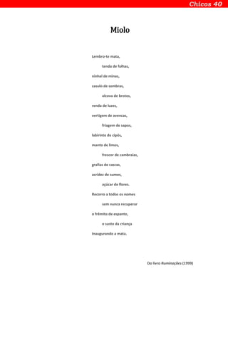 Miolo
Lembro-te mata,
tenda de folhas,
ninhal de minas,
casulo de sombras,
alcova de brotos,
renda de luzes,
vertigem de avencas,
friagem de sapos,
labirinto de cipós,
manto de limos,
frescor de cambraias,
grafias de cascas,
acridez de sumos,
açúcar de flores.
Recorro a todos os nomes
sem nunca recuperar
o frêmito de espanto,
o susto da criança
Inaugurando a mata.
Do livro Ruminações (1999)
 