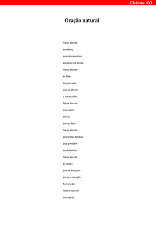 Oração natural
Fique atento
ao ritmo,
aos movimentos
do peixe no anzol.
Fique atento
às falas
das pessoas
que só dizem
o necessário.
Fique atento
aos sulcos
de sal
de sua face.
Fique atento
aos frutos tardios
que pendem
da memória.
Fique atento
às raízes
que se trançam
em seu coração.
A atenção:
forma natural
de oração.
 