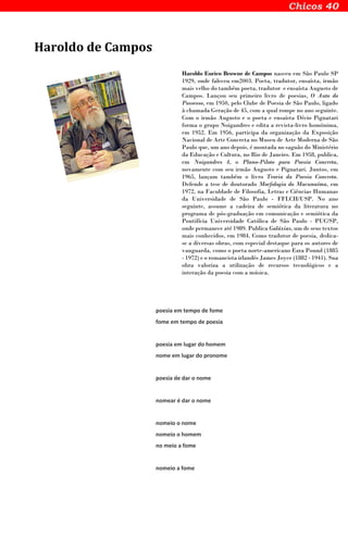 Haroldo de Campos
Haroldo Eurico Browne de Campos nasceu em São Paulo SP
1929, onde faleceu em2003. Poeta, tradutor, ensaísta, irmão
mais velho do também poeta, tradutor e ensaísta Augusto de
Campos. Lançou seu primeiro livro de poesias, O Auto do
Possesso, em 1950, pelo Clube de Poesia de São Paulo, ligado
à chamada Geração de 45, com a qual rompe no ano seguinte.
Com o irmão Augusto e o poeta e ensaísta Décio Pignatari
forma o grupo Noigandres e edita a revista-livro homônima,
em 1952. Em 1956, participa da organização da Exposição
Nacional de Arte Concreta no Museu de Arte Moderna de São
Paulo que, um ano depois, é montada no saguão do Ministério
da Educação e Cultura, no Rio de Janeiro. Em 1958, publica,
em Noigandres 4, o Plano-Piloto para Poesia Concreta,
novamente com seu irmão Augusto e Pignatari. Juntos, em
1965, lançam também o livro Teoria da Poesia Concreta.
Defende a tese de doutorado Morfologia do Macunaíma, em
1972, na Faculdade de Filosofia, Letras e Ciências Humanas
da Universidade de São Paulo - FFLCH/USP. No ano
seguinte, assume a cadeira de semiótica da literatura no
programa de pós-graduação em comunicação e semiótica da
Pontifícia Universidade Católica de São Paulo - PUC/SP,
onde permanece até 1989. Publica Galáxias, um de seus textos
mais conhecidos, em 1984. Como tradutor de poesia, dedica-
se a diversas obras, com especial destaque para os autores de
vanguarda, como o poeta norte-americano Ezra Pound (1885
- 1972) e o romancista irlandês James Joyce (1882 - 1941). Sua
obra valoriza a utilização de recursos tecnológicos e a
interação da poesia com a música.
poesia em tempo de fome
fome em tempo de poesia
poesia em lugar do homem
nome em lugar do pronome
poesia de dar o nome
nomear é dar o nome
nomeio o nome
nomeio o homem
no meio a fome
nomeio a fome
 