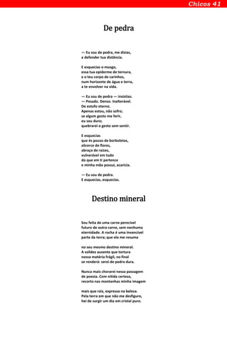 De pedra
— Eu sou de pedra, me dizias,
a defender tua distância.
E esquecias o musgo,
essa tua epiderme de ternura,
e o teu corpo de carinhos,
num horizonte de água e terra,
a te envolver na vida.
— Eu sou de pedra — insistias.
— Pesado. Denso. Inalterável.
De estofo eterno.
Apenas estou, não sofro;
se algum gesto me ferir,
eu sou duro;
quebrarei o gesto sem sentir.
E esquecias
que és pouso de borboletas,
alicerce de flores,
abraço de raízes,
vulnerável em tudo
do que em ti pertence
e minha mão possui, acaricia.
— Eu sou de pedra.
E esquecias, esquecias.
Destino mineral
Sou feita de uma carne perecível
futuro de outra carne, sem nenhuma
eternidade. A rocha é uma invencível
parte da terra; que ela me resuma
no seu mesmo destino mineral.
A solidez ausente que tortura
nossa matéria frágil, no final
se renderá: serei de pedra dura.
Nunca mais chorarei nessa passagem
de poesia. Com nítida certeza,
recorto nas montanhas minha imagem
mais que raiz, expressa na beleza.
Pela terra em que não me desfiguro,
hei de surgir um dia em cristal puro.
 
