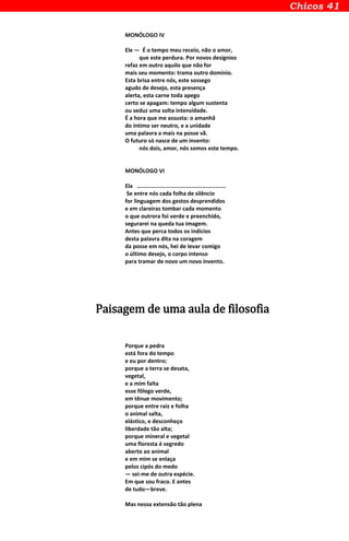 MONÓLOGO IV
Ele — É o tempo meu receio, não o amor,
que este perdura. Por novos desígnios
refaz em outro aquilo que não for
mais seu momento: trama outro domínio.
Esta brisa entre nós, este sossego
agudo de desejo, esta presença
alerta, esta carne toda apego
certo se apagam: tempo algum sustenta
ou seduz uma solta intensidade.
É a hora que me assusta: o amanhã
do íntimo ser neutro, e a unidade
uma palavra a mais na posse vã.
O futuro só nasce de um invento:
nós dois, amor, nós somos este tempo.
MONÓLOGO VI
Ela ......................................................
Se entre nós cada folha de silêncio
for linguagem dos gestos desprendidos
e em clareiras tombar cada momento
o que outrora foi verde e preenchido,
segurarei na queda tua imagem.
Antes que perca todos os indícios
desta palavra dita na coragem
da posse em nós, hei de levar comigo
o último desejo, o corpo intenso
para tramar de novo um novo invento.
Paisagem de uma aula de filosofia
Porque a pedra
está fora do tempo
e eu por dentro;
porque a terra se desata,
vegetal,
e a mim falta
esse fôlego verde,
em tênue movimento;
porque entre raiz e folha
o animal salta,
elástico, e desconheço
liberdade tão alta;
porque mineral e vegetal
uma floresta é segredo
aberto ao animal
e em mim se enlaça
pelos cipós do medo
— sei-me de outra espécie.
Em que sou fraco. E antes
de tudo—breve.
Mas nessa extensão tão plena
 