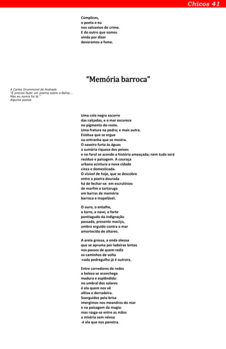 Cúmplices,
o poeta e eu
nos salvamos do crime.
E do outro que somos
ainda por dizer
devoramos a fome.
“Memória barroca”
A Carlos Drummond de Andrade
"É preciso fazer um poema sobre a Bahia...
Mas eu nunca fui lá."
Alguma poesia
Uma cola negra escorre
das calçadas, e o mar escurece
no pigmento do rosto.
Uma fratura na pedra; e mais outra.
Estátua que se ergue
ou entranha que se mostra.
O saveiro furta às águas
a sumária riqueza dos peixes
e no farol se acende a história ameaçada; nem tudo será
resíduo e paisagem. A couraça
urbana acintura a nova cidade
cinza e domesticada.
O visível de hoje, que se descobre
entre a poeira dourada
há de fechar-se: em escrutínios
de marfim e tartaruga
em barras de memória
barroca e inapelável.
O ouro, o entalhe,
a torre, a nave; o forte
pontiagudo da indignação
passada, presente maciço,
ombro erguido contra o mar
amortecido de altares.
A areia grossa, a onda oleosa
que se apruma por ladeiras lentas
nos passos de quem rediz
os caminhos de volta
-cada pedregulho já é outrora.
Entre corredores de redes
a beleza se aconchega
madura e esplêndida:
no umbral dos solares
é ela quem nos vê
altiva e derradeira.
Soerguidos pela brisa
imergimos nos meandros do mar
e na paisagem da magia:
mas rasga-se entre as mãos
a miséria sem névoa
-é ela que nos penetra.
 