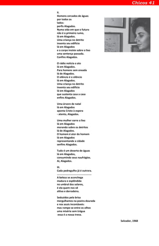 II.
Homens cercados de águas
por todos os
lados:
perfis Alagados.
Numa vida em que o futuro
não é o primeiro rumo,
lá em Alagados.
Uma criança no detrito
inventa seu edifício
lá em Alagados
e o corpo insiste sobre o lixo
uma sentença passada.
Confins Alagados.
O rádio noticia o ato
lá em Alagados.
Para homens sem enxada
lá de Alagados.
O silêncio é o silêncio
lá em Alagados.
Uma criança no detrito
inventa seu edifício
lá em Alagados
que sustenta casa a casa
enfins Alagados.
Uma árvore de natal
lá em Alagados
aponta Cristo à espera
- atento, Alagados.
Uma mulher varre o lixo
lá em Alagados
morando sobre os detritos
lá de Alagados.
O homem é ator do homem
lá em Alagados
representando a cidade
senfins Alagados.
Tudo é um deserto de águas
lá em Alagados,
consumindo seus naufrágios.
Ai, Alagados.
III.
Cada pedregulho já é outrora.
..............................................
A beleza se aconchega
madura e esplêndida
no umbral dos solares,
é ela quem nos vê
altiva e derradeira.
Seduzidos pela brisa
mergulhamos na poeira dourada
e nos azuis incontáveis:
mas rompe-se entre os olhos
uma miséria sem trégua
-essa é a nossa treva.
Salvador, 1968
 