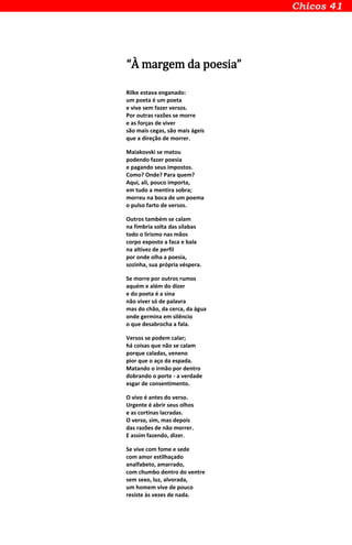 “À margem da poesia”
Rilke estava enganado:
um poeta é um poeta
e vive sem fazer versos.
Por outras razões se morre
e as forças de viver
são mais cegas, são mais ágeis
que a direção de morrer.
Maiakovski se matou
podendo fazer poesia
e pagando seus impostos.
Como? Onde? Para quem?
Aqui, ali, pouco importa,
em tudo a mentira sobra;
morreu na boca de um poema
o pulso farto de versos.
Outros também se calam
na fímbria solta das sílabas
todo o lirismo nas mãos
corpo exposto a faca e bala
na altivez de perfil
por onde olha a poesia,
sozinha, sua própria véspera.
Se morre por outros rumos
aquém e além do dizer
e do poeta é a sina
não viver só de palavra
mas do chão, da cerca, da água
onde germina em silêncio
o que desabrocha a fala.
Versos se podem calar;
há coisas que não se calam
porque caladas, veneno
pior que o aço da espada.
Matando o irmão por dentro
dobrando o porte - a verdade
esgar de consentimento.
O vivo é antes do verso.
Urgente é abrir seus olhos
e as cortinas lacradas.
O verso, sim, mas depois
das razões de não morrer.
E assim fazendo, dizer.
Se vive com fome e sede
com amor estilhaçado
analfabeto, amarrado,
com chumbo dentro do ventre
sem sexo, luz, alvorada,
um homem vive de pouco
resiste às vezes de nada.
 