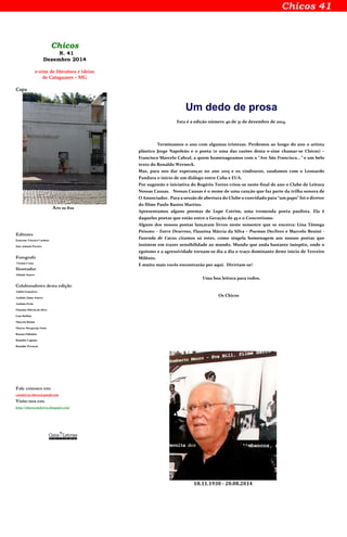 Chicos
N. 41
Dezembro 2014
e-zine de literatura e ideias
de Cataguases – MG
Capa
Arte na Rua
Editores
Emerson Teixeira Cardoso
José Antonio Pereira
Fotografo
Vicente Costa
Ilustrador
Altamir Soares
Colaboradores desta edição
Adelto Gonçalves
Antônio Jaime Soares
Antônio Perin
Flauzina Márcia da Silva
Luiz Ruffato
Marcelo Benini
Marcos Mergarejo Netto
Renata Pallottini
Ronaldo Cagiano
Ronaldo Werneck
Fale conosco em:
cataletras.chicos@gmail.com
Visite-nos em:
http://chicoscataletras.blogspot.com/
Um dedo de prosa
Esta é a edição número 40 de 31 de dezembro de 2014.
Terminamos o ano com algumas tristezas. Perdemos ao longo do ano o artista
plástico Jorge Napoleão e o poeta (e uma das razões desta e-zine chamar-se Chicos) –
Francisco Marcelo Cabral, a quem homenageamos com o “Ave São Francisco...” e um belo
texto do Ronaldo Werneck.
Mas, para nos dar esperanças no ano 2015 e os vindouros, saudamos com o Leonardo
Pandura o início de um diálogo entre Cuba e EUA.
Por sugestão e iniciativa do Rogério Torres criou-se neste final de ano o Clube de Leitura
Nossas Causas. Nossas Causas é o nome de uma canção que faz parte da trilha sonora de
O Anunciador. Para a sessão de abertura do Clube o convidado para “um papo” foi o diretor
do filme Paulo Bastos Martins.
Apresentamos alguns poemas de Lupe Cotrim, uma tremenda poeta paulista. Ela é
daqueles poetas que estão entre a Geração de 45 e o Concretismo.
Alguns dos nossos poetas lançaram livros neste semestre que se encerra: Lina Tâmega
Peixoto – Entre Desertos, Flausina Márcia da Silva – Poemas Declives e Marcelo Benini -
Fazenda de Cacos citamos só estes, como singela homenagem aos nossos poetas que
insistem em trazer sensibilidade ao mundo. Mundo que anda bastante inóspito, onde o
egoísmo e a agressividade tornam-se dia a dia o traço dominante deste início de Terceiro
Milênio.
E muito mais vocês encontrarão por aqui. Divirtam-se!
Uma boa leitura para todos.
Os Chicos
18.11.1930 - 20.08.2014
 