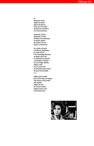 III.
Enquanto, João,
alegria eu quero
apesar da guerra.
Para nós e em volta
medula de resistência
em nossa presença.
Ladeando a fome,
ladeando a morte
de Biafra às vizinhanças
consumir alegria
de manter-se vivo
apesar e contra isso.
Se o gesto é escrito
e perduras analfabeto,
se o pão é farto
e teu estômago descalço
se alguns vão à lua
no esplendor da técnica
e prossegue a miséria
em sua chaga satélite,
alegria, João.
Por um outro dia
necessitamos fazer parte
do que nele principia.
[...]
Alegria pela manhã
que contra hoje vai chegar,
sub-versiva, sub-vertida
sub-metida.
Alegria de nós,
em nosso intento:
alegria como é viva
uma pessoa viva.
 