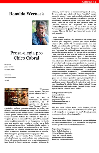 Ronaldo Werneck
Prosa-elegia pro
Chico Cabral
Escrevemos
porque sabemos
que vamos morrer.
Escrevemos
porque não sabemos
por quê.
“Perdemos
nosso amigo. Cabruxa
partiu há meia hora”.
Vindo do Rio, o
telefonema da última
quarta-feira, 20 de
agosto, era da poeta
Lina Tâmega Peixoto, e
a notícia – embora esperada, mas não tão cedo – me
deixou a nocaute. Cabruxa era como Lina denominava
o seu, o nosso grande amigo, o poeta Francisco Marcelo
Cabral, que eu aprendi desde a juventude a chamar de
Chico-Chiquinho Cabral. Eu estivera no Rio até a
véspera, gravando uma entrevista para TV e, naquele
momento, já me encontrava em Cataguases, envolvido
com um projeto que precisava enviar para Belo
Horizonte até sexta-feira. Parei tudo. Minha mulher, a
Patrícia, encontrava-se em uma audiência no Fórum.
Esperei que ela voltasse, ainda meio sem saber o que
fazer. Já era final de tarde, eu ainda meio a nocaute.
Patrícia sugeriu que seguíssemos logo para o Rio.
Noite alta – e, por ironia, “céu risonho”–, fomos
estrada afora, eu me lembrando de meu amigo maior.
E veio o fragmento de um de seus primeiros poemas: É
hora de sol/ lá fora/ e noite, no coração./ Milhares de
estrelas,/ borrões/ que as nuvens carregarão. E outro,
de seu mais que admirável livro “Inexílio”: Amar
menos/ é morrer/ como o rio sendo freado pela areia/
como tirar os óculos, desligar o telefone,/ guardar a
máquina de escrever e sair de casa/ para nada. E logo
outro, vindo lá de 1949, de seu primeiro livro, O
Centauro, editado em Cataguases: Me matei de
sombra/ Me pintei de roxo/ Fiz um metro, um canto//
Para o meu amor./ Que lucrei?/ Um verso./ Que fazer?
cantar./ Mas se há dor? que importa!/ A dor é só
instrumento.
Cidade Interior
O carro corria na noite e me lembrei de um bilhete que
mandei pro Chiquinho, quando ele lançou Cidade
Interior (Rio, 2007): “O seu despojamento, essa sua
dicção absolutamente particular – que não consigo
identificar em nenhum dos poetas que conheço – esses
seus “poemeus” de antitergi/versar que me comovem,
que me locomovem a cada vez que os releio, meu caro
Chico Marcelo, e que pro seu universo (re)torno –
mesmo “que” com todos esses “quês” –, para essa sua
Cidade Interior. E confesso ser cada vez mais tomado
pela alta tensão de sua “escritura” (merci bien et voilà,
M´sieu Derrida), esses poemas que tanto me tocavam a
cada releitura, e que hoje guardo e guardarei sempre: é
onde às noites os medos / .../ cortam as luzes das ruas /
.../ as pisadas no tambor dos pesadelos / .../ (e onde os
mortos rumorejam pelas grotas) / .../ uma cidade para
sempre estacionada/ no poema/ – falsa e inesquecível”.
Esses poemas – escrevia eu naquela ocasião – sobre os
quais não sei ainda o que dizer agora, numa primeira e
rápida e mais que prazerosa leitura. A não ser o óbvio,
aquilo que sempre digo: além de tudo, do grande poeta,
você é também "il miglior fabbro da Dr. Sobral" (a rua
de Cataguases onde nascemos). E aquele poema então,
aquele insight, coisa de poeta maior:
Todo poema é celebração
mesmo não lido.
Todo poema é de amor
mesmo perdido.
Todo poema fica por aí
mesmo esquecido.
Não, não ficam. Não os desta Cidade Interior, não se
poemas como aqui, nesta em si clari/cidade: antes que
o sol mergulhe e se apague no mar”. Daqui, poema
nenhum, nenhum sol será apagado.
Campo Marcado
Em abril de 2008, abri a apresentação que escrevi para
seu livro Campo Marcado (Rio, 2010) com um pequeno
poema que Manuel Bandeira lhe dedicou.
Ao poeta de Cataguases,
Autor do belo Centauro,
O Poeta Manuel Bandeira
Envia um ramo de lauro,
Saudando-o desta maneira
Ás futuro entre outros ases!
 