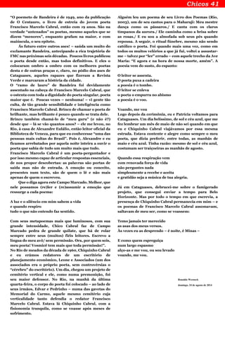 “O poemeto de Bandeira é de 1949, ano da publicação
de O Centauro, o livro de estreia do jovem poeta
Francisco Marcelo Cabral, então com 19 anos. São na
verdade “antenados” os poetas, mesmo aqueles que se
dizem “menores”, enquanto grafam na maior, e com
maiúscula, o seu epíteto.
Ás futuro entre outros ases! – saúda um muito do
exclamante Bandeira, antecipando a rica trajetória de
FMC nas próximas seis décadas. Poucos livros publicou
o poeta desde então, mas todos definitivos. E eles o
colocaram ombro a ombro com os melhores poetas
desta e de outras praças e, claro, no pódio dos ases de
Cataguases, aqueles rapazes que fizeram a Revista
Verde e marcaram a história da cidade.
O “ramo de lauro” de Bandeira foi devidamente
assentado na cabeça de Francisco Marcelo Cabral, que
o ostenta com toda a dignidade do poeta singular, poeta
maior que é. Poucas vezes – nenhuma! – vi gente tão
culta, de tão grande sensibilidade e inteligência como
Francisco Marcelo Cabral. Brinco de chamar o poeta de
brilhante, mas brilhante é pouco quando se trata dele.
Brinco também chamá-lo de “meu guru” (e não é?)
desde que – lá se vão quantos anos? – ele me levou, no
Rio, à casa de Alexandre Eulálio, então leitor oficial da
Biblioteca de Veneza, para que eu conhecesse “uma das
pessoas mais cultas do Brasil”. Pois é, Alexandre e eu
ficamos arrebatados por aquela noite inteira a ouvir o
poeta que sabia de tudo um muito mais que tudo.
Francisco Marcelo Cabral é um poeta-perguntador e
por isso mesmo capaz de articular respostas essenciais,
de nos propor descobertas: as palavras são portas de
saída mas não de entrada. A emoção ou conceito,
presentes num texto, são de quem o lê e não mais
apenas de quem o escreveu.
Que o diga agora este Campo Marcado. Melhor, que
nele possamos (re)ler e (re)assumir a emoção que
ressurge a cada poema:
A luz e o silêncio em mim sabem a vida
e quando respiro
tudo o que não entendo faz sentido.
Com seus metapoemas mais que luminosos, com sua
grande intensidade, Chico Cabral faz de Campo
Marcado pedra de grande quilate, que há de rolar
sempre entre seus (muitos) fiéis leitores. Escrevo a
língua do meu avô/ sem permissão. Ora, por quem sois,
meu poeta! Vosmicê tem mais que toda permissão!”.
No Rio de meados da década de 1960, Chiquinho Cabral
e eu erámos redatores de um escritório de
planejamento econômico, Leone e Associados (um dos
associados era o próprio poeta, sem controvérsias o
“cérebro” do escritório). Um dia, chegou um projeto de
cemitério vertical e ele, como numa premonição, foi
seu maior defensor. No Rio, na manhã da última
quarta-feira, o corpo do poeta foi colocado – ao lado de
seus irmãos, Edvar e Pedrinho – numa das gavetas do
Memorial do Carmo, aquele mesmo cemitério cuja
verticalidade tanto defendia o redator Francisco
Marcelo Cabral. Estava lá Chiquinho Cabral, com a
fisionomia tranquila, como se voasse após meses de
sofrimento.
Alguém leu um poema de seu Livro dos Poemas (Rio,
2003), um de seu cantos para o Maharaji: Meu mestre
dança como os pássaros./ E canta com os claros
tímpanos da aurora./ Ele caminha como a brisa sobre
as rosas./ E eu sou a almofada sob seus pés quando
repousa. A seguir, o ritual fúnebre, mesmo não sendo
católico o poeta. Foi quando mais uma vez, como em
todos os muitos velórios a que já fui, voltei a assustar-
me – talvez por “ler” errado – com aquele trecho da Ave
Maria: “E agora e na hora de nossa morte, amém”. A
poesia vem do susto, do espanto:
O leitor se assenta.
O poeta puxa a cadeira
a poesia é o tombo.
O leitor se enleva
o poeta o empurra no abismo
a poesia é o voo.
Voando, me vou
Logo depois da cerimônia, eu e Patrícia voltamos para
Cataguases. Um dia belíssimo, de sol e céu azul, que me
fez lembrar um mês de maio de não sei quando em que
eu e Chiquinho Cabral viajávamos por essa mesma
estrada. Estava contente e alegre como sempre o meu
poeta, que dizia preferir, entre todas, as manhãs de
maio e céu azul. Tinha razão: mesmo de sol e céu azul,
costumam ser traiçoeiras as manhãs de agosto.
Quando essa respiração vem
com renovada força de vida
não perguntes nada
simplesmente a recebe e aceita
e gratidão seja a música de tua alegria.
Já em Cataguases, debrucei-me sobre o famigerado
projeto, que consegui enviar a tempo para Belo
Horizonte. Mas por todo o tempo em que escrevia, a
presença de Chiquinho Cabral permanecia em mim – e
os poemas de Francisco Marcelo Cabral assomavam,
saltavam de meu ser, como se voassem:
Temo jamais ter merecido
as asas dos meus versos.
Às vezes eu as desprendo – é noite, é Minas –
E como quem espreguiça
num largo espasmo
alço-as e me vou, ou sou levado
voando, me vou.
Ronaldo Werneck
domingo, 24 de agosto de 2014
 