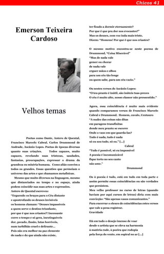 Emerson Teixeira
Cardoso
Velhos temas
Poetas como Dante, Antero de Quental,
Francisco Marcelo Cabral, Carlos Drummond de
Andrade, Ascânio Lopes. Poetas de épocas diversas
quanto suas criações. Todos capazes, muito
capazes, revelando suas tristezas, saudades,
fantasias, preocupações, expressar o drama da
grandeza ou miséria humana. Como aliás convém a
todos os grandes. Essas questões que permeiam o
universo das artes e que chamamos metafísicas.
Mesmo que muito diversos na linguagem, mesmo
que distanciados no tempo e no espaço, ainda
podem coincidir nas suas artes e expressões.
Antero de Quental escreveu:
“Erguendo os braços para o Céu distante
e apostrofando os deuses invisíveis
os homens clamam: “Deuses impassíveis
a quem serve o destino triunfante,
por que é que nos criastes?! Incessante
corre o tempo e só gera, inextinguíveis
dor, pecado, ilusão, lutas horríveis,
num turbilhão cruel e delirante...
Pois não era melhor na paz clemente
do nada e do que ainda não existe,
ter ficado a dormir eternamente?
Por que é que pra dor nos evocastes?”
Mas os deuses, com voz inda mais triste,
Dizem: “Homens! Por que é que nos criastes?
O mesmo motivo encontra-se neste poema de
Drummond, “Coisa Miserável”
“Mas de nada vale
gemer ou chorar
de nada vale
erguer mãos e olhos
para um céu tão longe
ou quem sabe, para um céu vazio.”
Ou nestes versos de Ascânio Lopes:
“O teu pranto é inútil, são inúteis tuas preces
O céu é muito alto, nosso clamor não pressentido.”
Agora, essa coincidência é muito mais evidente
quando comparamos versos de Francisco Marcelo
Cabral e Drummond. Homem, cavalo, Centauro
“A nudez das coisas não ditas
em paragens transfinitas
donde meu pranto se escorre
Onde o vaso em que guarda-las?
Tudo é nada, tudo é nada
só eu sou tudo, só eu.” [...]
Cabral
“Tudo é possível, só eu impossível
A poesia é incomunicável
fique torto no seu canto
não ame.”
Drummond
Ou à poesia é tudo, está em tudo em toda parte e
assim permite essas coincidências ou são verdades
que persistem.
Meu velho professor no curso de letras (quando
haviam por aqui cursos de letras) diria com mais
convicção: “São apenas vasos comunicantes.”
Para encerrar o elenco de coincidências estes versos
que vale a pena registrar.
Gravidade
Há em tudo o desejo imenso de voar
desde o artista que se eleva na harmonia
à matéria rude, à poeira que rodopia
pela força do vento, em espiral no ar [...]
 