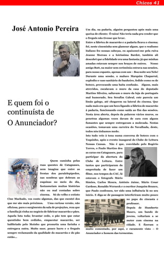 José Antonio Pereira
E quem foi o
continuísta de
O Anunciador?
Quem caminha pelas
ruas quentes de Cataguases,
nem imagina que entre as
frestas dos paralelepípedos,
nas sombras que dobram as
esquinas no meio do dia,
fantasmeiam muitas histórias
não ou mal contadas sobre
cinema. Só do velho e extinto
Cine Machado, vos conto algumas, das que escutei dos
que me são mais próximos. Uma curiosa versão, não
oficiosa, para o surgimento da sala de projeções, reza que
a família já vinha no negócio de fabricar macarrão e pães.
Aquela luta toda; levantar cedo, o pão tem que estar
quentinho bem cedinho, empacotar macarrão, ser
ludibriado pelo Moinho que prometia uma farinha e
entregava outra. Muito suor, pouco lucro e o freguês
sempre reclamando da qualidade do macarrão e do pão
então...
Um dia, na padaria, alguém perguntou após mais uma
queixa de cliente: Ô raios! Não teria nada pra vender que
o freguês não tivesse que levar.
Entre a fábrica de macarrão e a padaria ficava o cinema;
foi, neste cineminha sem glamour algum, que o realismo
italiano fez nossas cabeças, eu apaixonei-me pela ruiva
Jeanne Moreau e a loiríssima Bardot, também ali
descobri que a fidelidade era uma fantasia; já que minhas
amadas estavam sempre nos braços de outros. Nosso
amigo Butt, na maior sem cerimônia entrava nas sessões,
para nosso espanto, apenas com um – Boa noite seu Nelo!
Durante uma sessão, o maluco Marquim Chaparral,
explodiu o vaso sanitário do banheiro, fedido como os de
boteco, provocando uma baita confusão. Alguns, mais
atrevidos, escalavam o muro da casa do deputado
Martins Silveira, saltavam o muro da loja do português
mal humorado, Seu Serafim Cabral, este parecia um
limão galego, até chegarem na lateral do cinema. Que
nada mais era que um beco ligando a fábrica de macarrão
à padaria, funcionando como saída ao fim das sessões.
Nesta área aberta, depois da pularem vários muros, os
penetras algumas vezes davam de cara com alguns
fumantes que sempre entregavam a molecada. Nestas
ocasiões, tomavam uma carreira do Navalhada, deste,
todos nós tínhamos medo.
Isto tudo veio à tona numa conversa de boteco com o
Toquinho, após o evento inaugural do Clube de Leitura
Nossas Causas. Não é que, convidado pelo Rogério
Torres, o Paulo Martins deu
as caras em Cataguases, para
participar da abertura do
Clube de Leitura. Entre
tantos que participaram da
empreitada de fazer um
filme, nos tempos do CAC, lá
estavam o fotografo Mário
Simões, Carlos Moura, Antônio Jaime, Mário Cesar
Cardoso, Ronaldo Werneck e o escritor Joaquim Branco,
que Paulo confessou, ter sido uma influência lá no seu
início. E diga-se de passagem interferiram muito pouco
no papo do cineasta e
professor.
Depois de Humberto
Mauro, um bando de
jovens, voltariam a se
meter com cinema na
cidade. E fizeram o
muito comentado, por aqui, e raramente visto – O
Anunciador o homem das tormentas.
 