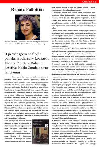 Renata Pallottini
Renata Pallottini - Professora doutora do Departamento de
Artes Cênicas da ECA-USP. Dramaturga, escritora e poeta
O personagem na ficção
policial moderna – Leonardo
Padura Fuentes: Cuba, o
detetive Mario Conde e seus
fantasmas
Escrever sobre autores cubanos atuais é
penetrar num lindo mundo enevoado, cheio de
perspicácia e adivinhação. Desde tentar a comunicação,
estando em Cuba, com Leonardo Padura (1955 –
Havana), até tentar localizá-lo através de sua editora
brasileira, a Companhia das Letras, a viagem é longa e
algo arriscada. Mas vamos a isso. O que se deseja não é
ver o autor – aliás, um cinquentão simpático –, mas
estudá-lo, escrever sobre ele e sobre a sua criação
principal, o detetive da polícia cubana Mario Conde.
Depois de uma carreira promissora, iniciada como
jornalista e crítico, foi em 1991, com uma edição no
México, EDUG, portanto aos 36 anos, que Padura iniciou
sua viagem pelos caminhos da novelística policial,
criando o seu instigante personagem principal Mario
Conde, que é, segundo o criador, o seu intermediário
entre a ficção e a realidade.
Essa aparição se deu em Pasado
perfecto; o livro se propunha a,
declaradamente, ser o primeiro de
uma tetralogia intitulada Las
cuatro estaciones, que se
completaria – e assim aconteceu –
com Vientos de Cuaresma,
Máscaras, e Paisaje de otoño.
Inesperadamente, agregou o autor
dois novos títulos à saga de Mario Conde: Adiós,
Hemingway e La cola de la serpiente.
O primeiro desses dois títulos, aliás, redundou num
premiado filme de Fernando Perez, brilhante cineasta
cubano, autor de uma filmografia respeitável. Mario
Conde teve, assim, sua ação como representante da
geração que cresceu no período revolucionário, que viveu
todo o período de efervescência dos anos 1960, levada às
telas.
Depois, ainda, volta Padura à sua antiga ficção, com La
neblina del ayer, quando já o antigo policial, dedicado ao
seu amor pelas letras, passa a viver do comércio de livros
velhos; comércio esse que, como vê quem visita a Ilha, é
um florescente meio de vida, visível na Plaza de Armas,
nas cercanias do Cine Yara e da sorveteria Coppelia,
entre outros lugares.
O tenente Mario Conde, o detetive-herói de Padura, é um
policial cubano, de trinta e tantos anos, que, com o passar
do tempo, por indisciplina ou por desinteresse, afasta-se
de seu posto na polícia, mas nunca das investigações e,
mais, do questionamento que o envolve nas relações com
o mundo, a sociedade, a alta burocracia cubana.
É possível que, devido às dificuldades naturais na
imersão desse mundo, o autor tenha preferido voltar-se
para outro tipo de literatura, dedicando-se a escrever
sobre outros temas. Foi assim que nasceram, à margem
de suas primeiras preferências, La novela de mi vida e
outras obras.
Cabe aqui, portanto, uma dúvida básica: teria Padura
desistido de manter-se fiel às aventuras de seu
personagem, por julgar, talvez, que fosse complicado
criar histórias que tratassem as investigações de um
detetive particular em Cuba (contratado por quem? pago
por quem?); ou, ao contrário, foi aconselhado, por mais
prudente, a simplesmente abandoná-lo?
O mundo em que vive e trabalha Mario Conde é um
mundo peculiar e de convivência delicada; sabe-o quem o
conhece de perto. Padura busca problematizar a
realidade cubana, desvendá-la conscienciosamente e
fazer a seu respeito comentários criteriosos. Mas a
realidade volta-se, às vezes, contra ele, dificultando a sua
transcrição e, mais, a sua análise. Então, é muito comum
que ele se remeta ao passado dos seus personagens, de
Carlos el Flaco, principalmente.
A tradução, muitas vezes, atraiçoa; é difícil traduzir o
nome de Carlos, como Carlos, o Magro. Carlos, em todo
caso, foi um jovem contemporâneo de Conde, do mesmo
bairro de La Víbora, onde cursaram a mesma escola e
passaram pelos mesmos namoricos de esquina, jogaram
o mesmo jogo de pelota, o beisebol, partilharam as
meninas e a moda juvenil de cabelos e roupas.
Mas Carlos foi convocado para ir à África, na
aventura/missão de defender Angola, e o MPLA,
Movimento Pró-Liberdade de Angola, em 1974/5;
 