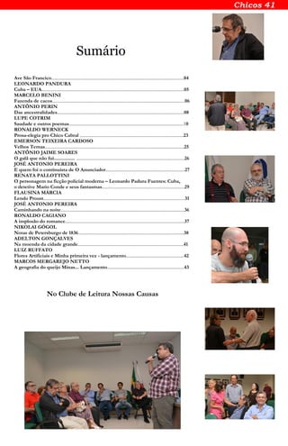 Sumário
Ave São Francico.......................................................................................................................04
LEONARDO PANDURA
Cuba – EUA................................................................................................................................05
MARCELO BENINI
Fazenda de cacos.......................................................................................................................06
ANTÔNIO PERIN
Das ancestralidades..................................................................................................................08
LUPE COTRIM
Saudade e outros poemas.......................................................................................................10
RONALDO WERNECK
Prosa-elegia pro Chico Cabral .............................................................................................23
EMERSON TEIXEIRA CARDOSO
Velhos Temas.............................................................................................................................25
ANTÔNIO JAIME SOARES
O galã que não fui................ .................................................................................................26
JOSÉ ANTONIO PEREIRA
E quem foi o continuísta de O Anunciador.......................................................................27
RENATA PALLOTTINI
O personagem na ficção policial moderna – Leonardo Padura Fuentes: Cuba,
o detetive Mario Conde e seus fantasmas..........................................................................29
FLAUSINA MÁRCIA
Lendo Proust...............................................................................................................................31
JOSÉ ANTONIO PEREIRA
Caminhando na noite...............................................................................................................36
RONALDO CAGIANO
A implosão do romance...........................................................................................................37
NIKOLAI GÓGOL
Notas de Petersburgo de 1836...............................................................................................38
ADELTON GONÇALVES
Na moenda da cidade grande...............................................................................................41
LUIZ RUFFATO
Flores Artificiais e Minha primeira vez - lançamento....................................................42
MARCOS MERGAREJO NETTO
A geografia do queijo Minas... Lançamento.....................................................................43
No Clube de Leitura Nossas Causas
 