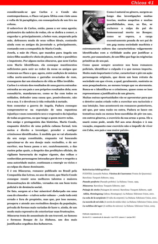 considerando-se que Carlos e o Conde são
contemporâneos, o Flaco vai para África com vinte anos
e volta de lá paraplégico, em consequência de um tiro na
coluna.
O sobreviver de Carlos, então, passa a ser uma agonia;
prisioneiro da cadeira de rodas, ele se dedica a comer, a
engordar e, principalmente, a beber rum, amparado pela
mãe, defensora muda de seus velhos ideais, contando
ainda com os amigos da juventude e, principalmente,
contando com a companhia de Mario Conde.
Josefa, a mãe do Flaco, que mandou para Angola um
único filho saudável e cheio de planos, recebe-o paralítico
e impotente. Por alguns meios obscuros, que nem Carlos
nem Mario identificam, ela consegue mantimentos
suficientes para unir ao redor da mesa os amigos que
restaram ao Flaco e que, agora, entre audições de música
velha norte-americana e garrafas esvaziadas de rum,
conseguem dar um simulacro de vida ao filho inválido.
Carlos é o retrato dos resultados de uma guerra estranha:
estranha ao seu país e aos próprios resultados dela; sem
consultá-lo, mandaram-no, como se faz com todos os
soldados, defender uma causa que, possivelmente, não
era a sua. E o devolvem à vida reduzido à metade.
Sem comentar a guerra de Angola, Padura consegue
comprometer-se na exposição de uma espantosa
injustiça e num comentário seco e expressivo da injustiça
de todas as guerras, no que tange a quem morre nelas.
Seu amigo e protagonista das histórias, Mario Conde,
enquanto detetive de uma polícia cubana formal, tem
meios e direito a investigar, prender e castigar
criminosos identificados. À medida que se vai afastando
do seu cargo constituído, enquanto vai buscando
aproximar-se do seu desejo mais recôndito, o de ser
escritor, sua busca passa a ser, cautelosamente, a das
razões pelas quais, a despeito das proibições oficiais, da
vigilante burocracia do regime vigente, das velhas e
conhecidas personagens intocadas por dever e respeito a
uma autoridade maior, continuam a emergir os vícios e
as culpas da classe dominante.
E é em Máscaras, romance publicado no Brasil pela
Companhia das Letras, no ano de 2000, que Mario Conde
consegue reunir seus melhores talentos e maiores
demonstrações de rebelião, versados em um bom texto
policial e de denúncia social.
De fato, surgem aí o bar miserável disfarçado em uma
casa de cômodos – o talvez solar cubano –, onde tudo está
errado e fora de propósito, mas que, por isso mesmo,
prospera e atende aos recônditos desejos da população,
privada de formas mais variadas de lazer e, ainda, de um
modo mais expressivo de exteriorizar suas frustrações.
Máscaras trata do assassinato de um travesti, no famoso
e formoso Bosque de La Habana, um dos mais
justificados orgulhos dos habaneros.
Como é natural no gênero, surgem ao
longo das investigações muitas
teorias, muitos suspeitos e muitas
possibilidades, mas, ao fim, se
esclarece a culpa do pai do
homossexual morto no Bosque;
como se espera, a carga
excessivamente pesada de ser pai de
um gay numa sociedade machista e
extremamente cultora das características vulgarmente
identificadas com a virilidade acaba por justificar a
morte, por assassinato, de um filho que foge às exigências
primitivas de seu pai.
Como quase sempre acontece nos bons romances
policiais, identificar o culpado é o que menos importa.
Muito mais importante é criar, caracterizar e pôr em ação
personagens originais, que deem um bom retrato da
sociedade em que vivem, a qual, geralmente, sustenta os
seus pesquisadores, ao mesmo tempo que os atormenta.
Busca-se e identifica-se o criminoso, quase como se isso
representasse a justificativa de um gênero.
Muitas outras oportunidades vão se apresentar para que
o detetive assim criado volte a exercitar seu raciocínio e
sua intuição. Isso acontecerá em romances posteriores,
até que, por uma razão ou outra, Padura se lance em
tentativas mais ou menos bem-sucedidas de pôr em uso,
em outros gêneros, o exercício da sua arma: a pena. Ele a
usará como pode, sendo fiel aos seus desejos e à sua
vocação, enquanto esse exercício não o impedir de viver
em Cuba, seu país e sua maior paixão.
Referências bibliográficas
FUENTES, Leonardo Padura. Vientos de Cuaresma (Ventos de Quaresma).
Barcelona: Tusquets Editores, 1994.
Pasado perfecto (Passado perfeito). La Habana: Uneac, 1995.
Máscaras. Barcelona: Tusquets Editores, 1997.
Paisaje de otoño (Paisagem de outono). Barcelona: Tusquets Editores, 1998.
Adiós, Hemingway (Adeus, Hemingway). La Habana: Ediciones Union, 2001.
La cola de la serpiente (O rabo da serpente). La Habana: Ediciones Union, 2001.
La novela de mi vida (A novela de minha vida). La Habana: Ediciones Union, 2002.
La neblina del ayer (A neblina de outrora). La Habana: Ediciones Union, 2005.
Publicado originalmente em:
Revista ECA - comunicação & educação • Ano XVII • número 1 • jan/jun 2012
 