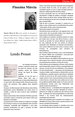 Flauzina Márcia
Flausina Márcia da Silva poeta nascida em Cataguases e
radicada em Belo Horizonte onde trabalhou na Secretaria de
Cultura de Minas Gerais. Publicou: Vagalume (2002), Sua
Casa Minha Cruz (2003), Teófilo Benedito Ottoni (2009) e
Poemas Declives (2014).
Lendo Proust
No Caminho de Swann é
um livro, o primeiro volume, que
faz parte do romance em seis
volumes, escrito por Marcel
Proust, Em Busca do Tempo
Perdido.
Enfrentei, no ano de 2012, a
leitura dessa obra com a
disposição e a maturidade, que eu não possuía da primeira
vez que tentei. Não consegui então, dezesseis anos atrás,
passar das primeiras vinte páginas deste primeiro
volume.
Na época, me disseram para não desanimar, pois a leitura
apresentaria menos dificuldades nos outros livros. É
verdade, o estilo do autor torna-se mais assimilável,
parece-me.
Impus a mim mesma, fazer anotações de leitura, para não
me perder e passo a resumi-las, para animar outros que
queiram ser animados.
A primeira parte do livro chama-se Combray (é um lugar
lá na França) e começa com uma distinção entre memória
voluntária, construída pela inteligência e uma outra
memória involuntária, da qual o narrador vai falar
juntamente com a narrativa.
Então, o foco dessa memória voluntária está nas angústias
do menino diante da noite, em seu quarto, com suas
ansiedades quanto ao sono, à espera do beijo materno e
calmante, infalível quando não havia visitas.
O acaso concede-lhe, uma vez, um instante de júbilo ao
desrespeitar o código de conduta e conseguir o desejado
beijo, mesmo em dia de visita. Amarga vitória, que traz o
gosto da desistência da mãe ante seu projeto de educação
para o próprio filho.
Tudo de que se recorda o narrador é o drama de ir se
deitar e nesse, a beleza reserva-se à delicadeza de sua mãe.
“Tudo aquilo, de fato, estava morto para mim.
Morto para sempre? Era possível.
Há muito de acaso em tudo isto, e um segundo acaso, o de
nossa morte, não nos permite muitas vezes esperar por
longo tempo os benefícios do primeiro.”
Essa Combray da memória voluntária manteve-se única
por muitos anos, até que, num dia de inverno, o acaso
concede ao narrador um “prazer delicioso” proveniente
de uma colherada de chá com farelos de biscoito
amolecidos nele. Madeleines se chamam esses biscoitos,
mas o prazer delicioso tem outro nome e começa a nossa
aventura de acompanhar uma narrativa de
descobrimentos.
Essa Combray cheia de formas, cores e sons formadores
do “imenso edifício das recordações”, convocado pelo
aroma e o sabor da colherada de chá.
Para nós, leitores, esse edifício é feito de palavras, que nos
fazem quase viver a vida do narrador, com seus milhares
de acontecimentos de dentro e de fora do vivente.
Então sabemos que um lugarejo na França, onde a família
passa temporadas, durante a Páscoa, nas propriedades de
uma tia, a Leonie do chá com madeleines e dos achaques
de viúva inconformada, “... não passava de uma igreja que
resumia a cidade, representando-a, falando dela e por ela
às distâncias, e, quando a gente se aproximava, mantinha
cerrado em torno de seu alto manto sombrio, em pleno
campo, contra o vento, como uma pastora às suas ovelhas,
o dorso lanoso e cinzento das casas unidas que um resto
de muralhas da Idade Média cingia cá e lá num traço tão
perfeitamente circular como uma cidadezinha num
quadro de pintores primitivos.”
O cotidiano da casa – as atividades dos empregados, onde
se destaca Françoise, servidora abnegada de Leonie e
defensora do código de conduta dos que estavam acima
dela – as relações com outros proprietários e os relevos da
história e do convívio local são minuciosamente
examinados pelo narrador.
Havia dois caminhos para os passeios em Combray, o de
Méséglise-la-Vineuse, lado em que se passava pela casa de
Swann e do lado de Guermantes.
As recordações desses passeios se estendem num texto
repleto das reflexões do narrador sobre os assuntos
 