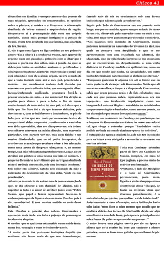 discutidos em família: o comportamento das pessoas de
suas relações, aprovados ou desaprovados, as opiniões
sobre a pintura, a música e a literatura, a observação
detalhada da beleza natural e arquitetônica da região.
Desponta-se aí a preocupação dele com seu próprio
caminho, ainda mais porque intrigava-o a pessoa de
Swann, visita bem recebida em sua família, mas apartada
da Sra. Swann.
E, não é que essa figura se liga também ao seu primeiro
amor: “Eu a olhava ( a senhorita Swann, que aparece de
repente num dos passeios), primeiro com o olhar que é
apenas o porta-voz dos olhos, mas à janela do qual se
debruçam todos os sentidos, ansiosos e petrificados, o
olhar que deseja tocar, capturar, levar consigo o corpo que
está olhando e com ele a alma; depois, tal era o medo de
que a todo instante meu avô e meu pai, percebendo a
menina, me mandassem embora dali dizendo que
corresse um pouco adiante deles, que um segundo olhar,
inconscientemente suplicante, procurava forçá-la a
prestar atenção em mim, a me conhecer! Ela dirigiu as
pupilas para diante e para o lado, a fim de tomar
conhecimento de meu avô e de meu pai, e é claro que a
idéia que lhe ficou foi a de que éramos ridículos, pois
desviou-se e, com ar indiferente e desdenhoso, se pôs de
lado para evitar que seu rosto permanecesse dentro do
campo visual deles; enquanto , continuando a caminhar
sem tê-la apercebido, eles me ultrapassavam, ela deixou
seus olhares correrem na minha direção, sem expressão
particular, sem parecer ver-me, mas com fixidez e um
sorriso dissimulado, que eu só podia interpretar, de
acordo com as noções que recebera sobre a boa educação,
como uma prova de desprezo ultrajante; e, ao mesmo
tempo, sua mão esboçara um gesto indecente, a que, ao ser
dirigido em público a uma pessoa que não se conhece, o
pequeno dicionário de civilidade que carregava dentro de
mim só atribuía um sentido, o de uma intenção insolente.”
Seu nome era Gilberte, sabido pelo chamado da mãe e
carregado do desconhecido da vida dela, “onde eu não
penetraria”.
Adiante, o murmúrio do avô se mescla com a sensação de
que, se ela obedece a um chamado de alguém, não é
superior a tudo e o amor se arrefece junto com “Pobre
Swann, que papel o fazem representar: fazem-no ir
embora para que ela fique a sós com o seu Charlus, pois é
ele, reconheci-o! E essa menina metida no meio dessa
infâmia.”
Este Charlus é parente dos nobres Guermantes e
aparecerá mais tarde, em toda a pujança de personagem
totalmente singular.
O menino que se apaixona está metido numa saúde fraca,
numa boa educação e num belíssimo devaneio.
“A maior parte das pretensas traduções daquilo que
sentimos não fazem mais do que nos desembaraçar,
fazendo sair de nós os sentimentos sob uma forma
indistinta que não nos ajuda a conhecê-los.”
Seguir pelo lado de Guermantes era um passeio mais
longo, em que se caminha quase sempre ao lado do curso
de um rio, observado pelo narrador como se tudo a sua
volta, com suas cores passassem por ele e não o contrário.
“Nos passeios pelo caminho de Guermantes, nunca
pudemos remontar às nascentes do Vivonne (o rio), nas
quais eu pensava com freqüência e que se me
apresentavam com uma existência tão abstrata, tão
idealizada, que eu teria ficado surpreso se me dissessem
que se encontravam no departamento, a uma certa
distância de Combray medida em quilômetros, como no
dia em que soube que havia, na Antigüidade, um outro
ponto determinado da terra onde se abriam os Infernos.”
“Tampouco pudemos ir alguma vez até o limite que eu
tanto gostaria de alcançar, até Guermantes. Sabia que ali
moravam castelões, o duque e a duquesa de Guermantes,
sabia que eram pessoas reais e de fato existentes; mas
cada vez que pensava neles, representava-os ora em
tapeçaria..., ora totalmente impalpáveis, como em
imagens da Lanterna Mágica... envolvidos no mistério dos
tempos merovíngios e banhados, como em um poente, na
luz alaranjada que emana desta palavra: antes.”
Realiza-se um casamento em Combray, ao qual comparece
a duquesa de Guermantes e o êxtase do nosso narrador é
tal, que chega a entender porque “Baudelaire tenha
podido atribuir ao som do clarim o epíteto de delicioso”.
É outra paixão agora a inquietá-lo, a de não ter inclinação
para as letras e ser obrigado a renunciar a tornar-se um
escritor célebre.
Toda essa Combray, primeira
parte do livro No Caminho de
Swann, compões, em mais de
150 páginas, a poesia muda do
escritor em formação.
“Portanto, o lado de Méséglise
e o lado de Guermantes
permanecem, para mim,
ligados a várias das pequeninas
ocorrências dessa vida que, de
todas as diversas vidas que
vivemos paralelamente, é a
mais cheia de peripécias, quero dizer, a vida intelectual.”
Anteriormente a essa afirmação, outra indicação havia
sido dada: “sem dizer a mim mesmo que aquilo que se
ocultava detrás das torres de Martinville devia ser algo
semelhante a uma bela frase, pois que era principalmente
sob a forma de palavras que me davam prazer...”
O autor insere uma página escrita por ele na época e
afirma que tê-la escrito fez com que cantasse a plenos
pulmões, como se fosse uma galinha que acabasse de pôr
um ovo.
 