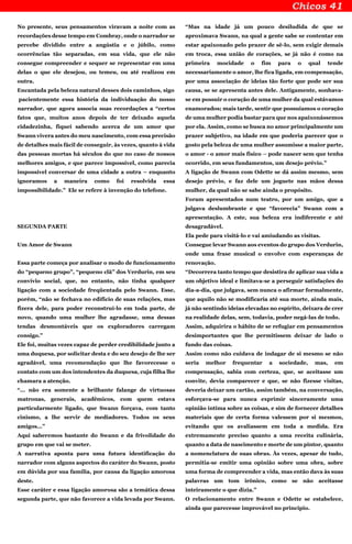 No presente, seus pensamentos viravam a noite com as
recordações desse tempo em Combray, onde o narrador se
percebe dividido entre a angústia e o júbilo, como
ocorrências tão separadas, em sua vida, que ele não
consegue compreender e sequer se representar em uma
delas o que ele desejou, ou temeu, ou até realizou em
outra.
Encantada pela beleza natural desses dois caminhos, sigo
pacientemente essa história da individuação do nosso
narrador, que agora associa suas recordações a “certos
fatos que, muitos anos depois de ter deixado aquela
cidadezinha, fiquei sabendo acerca de um amor que
Swann vivera antes do meu nascimento, com essa precisão
de detalhes mais fácil de conseguir, às vezes, quanto à vida
das pessoas mortas há séculos do que no caso de nossos
melhores amigos, e que parece impossível, como parecia
impossível conversar de uma cidade a outra – enquanto
ignoramos a maneira como foi resolvida essa
impossibilidade.” Ele se refere à invenção do telefone.
SEGUNDA PARTE
Um Amor de Swann
Essa parte começa por analisar o modo de funcionamento
do “pequeno grupo”, “pequeno clã” dos Verdurin, em seu
convívio social, que, no entanto, não tinha qualquer
ligação com a sociedade freqüentada pelo Swann. Esse,
porém, “não se fechava no edifício de suas relações, mas
fizera dele, para poder reconstruí-lo em toda parte, de
novo, quando uma mulher lhe agradasse, uma dessas
tendas desmontáveis que os exploradores carregam
consigo.”
Ele foi, muitas vezes capaz de perder credibilidade junto a
uma duquesa, por solicitar desta e do seu desejo de lhe ser
agradável, uma recomendação que lhe favorecesse o
contato com um dos intendentes da duquesa, cuja filha lhe
chamara a atenção.
“... não era somente a brilhante falange de virtuosas
matronas, generais, acadêmicos, com quem estava
particularmente ligado, que Swann forçava, com tanto
cinismo, a lhe servir de mediadores. Todos os seus
amigos...”
Aqui saberemos bastante do Swann e da frivolidade do
grupo em que vai se meter.
A narrativa aponta para uma futura identificação do
narrador com alguns aspectos do caráter do Swann, posto
em dúvida por sua família, por causa da ligação amorosa
deste.
Esse caráter e essa ligação amorosa são a temática dessa
segunda parte, que não favorece a vida levada por Swann.
“Mas na idade já um pouco desiludida de que se
aproximava Swann, na qual a gente sabe se contentar em
estar apaixonado pelo prazer de sê-lo, sem exigir demais
em troca, essa união de corações, se já não é como na
primeira mocidade o fim para o qual tende
necessariamente o amor, lhe fica ligada, em compensação,
por uma associação de ideias tão forte que pode ser sua
causa, se se apresenta antes dele. Antigamente, sonhava-
se em possuir o coração de uma mulher da qual estávamos
enamorados; mais tarde, sentir que possuíamos o coração
de uma mulher podia bastar para que nos apaixonássemos
por ela. Assim, como se busca no amor principalmente um
prazer subjetivo, na idade em que poderia parecer que o
gosto pela beleza de uma mulher assumisse a maior parte,
o amor - o amor mais físico – pode nascer sem que tenha
ocorrido, em seus fundamentos, um desejo prévio.”
A ligação de Swann com Odette se dá assim mesmo, sem
desejo prévio, e faz dele um joguete nas mãos dessa
mulher, da qual não se sabe ainda o propósito.
Foram apresentados num teatro, por um amigo, que a
julgava deslumbrante e que “favorecia” Swann com a
apresentação. A este, sua beleza era indiferente e até
desagradável.
Ela pede para visitá-lo e vai amiudando as visitas.
Consegue levar Swann aos eventos do grupo dos Verdurin,
onde uma frase musical o envolve com esperanças de
renovação.
“Decorrera tanto tempo que desistira de aplicar sua vida a
um objetivo ideal e limitava-se a perseguir satisfações do
dia-a-dia, que julgava, sem nunca o afirmar formalmente,
que aquilo não se modificaria até sua morte, ainda mais,
já não sentindo ideias elevadas no espírito, deixara de crer
na realidade delas, sem, todavia, poder negá-las de todo.
Assim, adquirira o hábito de se refugiar em pensamentos
desimportantes que lhe permitissem deixar de lado o
fundo das coisas.
Assim como não cuidava de indagar de si mesmo se não
seria melhor frequentar a sociedade, mas, em
compensação, sabia com certeza, que, se aceitasse um
convite, devia comparecer e que, se não fizesse visitas,
deveria deixar um cartão, assim também, na conversação,
esforçava-se para nunca exprimir sinceramente uma
opinião íntima sobre as coisas, e sim de fornecer detalhes
materiais que de certa forma valessem por si mesmos,
evitando que os avaliassem em toda a medida. Era
extremamente preciso quanto a uma receita culinária,
quanto a data de nascimento e morte de um pintor, quanto
a nomenclatura de suas obras. Às vezes, apesar de tudo,
permitia-se emitir uma opinião sobre uma obra, sobre
uma forma de compreender a vida, mas então dava às suas
palavras um tom irônico, como se não aceitasse
inteiramente o que dizia.”
O relacionamento entre Swann e Odette se estabelece,
ainda que parecesse improvável no princípio.
 