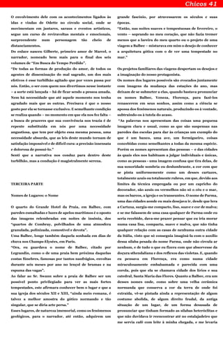 O envolvimento dele com os acontecimentos ligados às
idas e vindas de Odette no círculo social, onde se
movimentam em jantares, saraus e eventos artísticos,
segue um curso de reviravoltas mentais e emocionais,
surpreendente num personagem tão cheio de
distanciamentos.
Do enlace nasceu Gilberte, primeiro amor de Marcel, o
narrador, nomeado bem mais para o final dos seis
volumes de “Em Busca do Tempo Perdido”.
“De todas as formas de produção do amor, de todos os
agentes de disseminação do mal sagrado, um dos mais
efetivos é esse turbilhão agitado que por vezes passa por
nós. Então, o ser com quem nos divertimos nesse instante
– a sorte está lançada – há de ficar sendo a pessoa amada.
Nem há necessidade que até aquele momento nos tenha
agradado mais que as outras. Precisava é que o nosso
gosto por ela se tornasse exclusivo. E semelhante condição
se realiza quando – no momento em que ela nos fez falta –
a busca de prazeres que sua convivência nos trazia é de
repente substituída em nós por uma necessidade
angustiosa, que tem por objeto essa mesma pessoa, uma
necessidade absurda, que as leis deste mundo tornam de
satisfação impossível e de difícil cura: a precisão insensata
e dolorosa de possuí-lo.”
Senti que a narrativa nos conduz para dentro deste
turbilhão, mas a condução é magistralmente serena.
TERCEIRA PARTE
Nomes de Lugares: o Nome
O quarto do Grande Hotel da Praia, em Balbec, com
paredes esmaltadas e luzes de apelos marítimos é o oposto
das imagens relembradas em noites de insônia, dos
“quartos de Combray, polvilhados de uma atmosfera
granulada, polinizada, comestível e devota”.
Uma Balbec, longe também daquela sonhada em dias de
chuva nos Champs-Elysées, em Paris.
“Ora, eu guardava o nome de Balbec, citado por
Legrandin, como o de uma praia bem próxima daquelas
costas fúnebres, famosas por tantos naufrágios, envoltas
durante seis meses por ano no lençol de brumas e na
espuma das vagas”.
Ao falar ao Sr. Swann sobre a praia de Balbec ser um
possível ponto privilegiado para ver as mais fortes
tempestades, este afirmara conhecer bem o lugar e que a
sua igreja dos séculos XII e XIII, “ainda meio romana, é
talvez a melhor amostra do gótico normando e tão
singular, que se diria arte persa.”
Esses lugares, de natureza imemorial, como os fenômenos
geológicos, para o narrador, até então, adquirem um
grande fascínio, por atravessarem os séculos e suas
épocas.
“Então, nas noites suaves e tempestuosas de fevereiro, o
vento – soprando no meu coração, que não fazia tremer
menos que a lareira do meu quarto ou o projeto de uma
viagem a Balbec – misturava em mim o desejo de conhecer
a arquitetura gótica com o de ver uma tempestade no
mar.”
Os projetos familiares das viagens despertam os desejos e
a imaginação do nosso protagonista.
Os nomes dos lugares possíveis são evocados juntamente
com imagens da mudança das estações do ano, mas
deixam de se submeter a elas, quando bastava pronunciar
os nomes Balbec, Veneza, Florença, para fazê-los
renascerem em seus sonhos, assim como a ciência se
apossa dos fenômenos naturais, produzindo-os à vontade,
subtraindo-os à tutela do acaso.
“As palavras nos apresentam das coisas uma pequena
imagem clara e usual, como as que são suspensas nas
paredes das escolas para dar às crianças um exemplo do
que é um banco, uma ave, um formigueiro, coisas
concebidas como semelhantes a todas da mesma espécie.
Porém os nomes apresentam das pessoas – e das cidades
às quais eles nos habituam a julgar individuais e únicas,
como as pessoas - uma imagem confusa que tira delas, de
sua sonoridade sombria ou deslumbrante, a cor com que
se pinta uniformemente como um desses cartazes,
totalmente azuis ou totalmente rubros, em que, devido aos
limites da técnica empregada ou por um capricho do
decorador, são azuis ou vermelhos não só o céu e o mar,
mas os barcos, a igreja e os transeuntes. O nome de Parma,
uma das cidades aonde eu mais desejava ir, desde que lera
a Cartuxa, surgia-me compacto, liso, suave e cor de malva;
e se me falassem de uma casa qualquer de Parma onde eu
seria recebido, dava-me prazer pensar que eu iria morar
numa casa lisa, compacta, suave e malva, que não tinha
qualquer relação com as casas de nenhuma outra cidade
da Itália, visto que só conseguia imaginá-la com o auxílio
dessa sílaba pesada do nome Parma, onde não circula ar
nenhum, e de tudo o que eu fizera com que absorvesse da
doçura sthendaliana e dos reflexos das violetas. E, quando
eu pensava em Florença, era como numa cidade
miraculosamente embalsamada e parecida com uma
corola, pois que ela se chamava cidade dos lírios e sua
catedral, Santa Maria das Flores. Quanto a Balbec, era um
desses nomes onde, como sobre uma velha cerâmica
normanda que conserva a cor da terra de onde foi
extraída, vê-se pintada ainda a representação de algum
costume abolida, de algum direito feudal, da antiga
situação de um lugar, de um forma desusada de
pronunciar que tinham formado as sílabas heteróclitas e
que não duvidava ir reencontrar até no estalajadeiro que
me servia café com leite à minha chegada, e me levaria
 