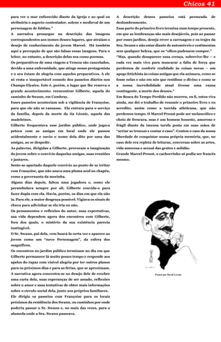 para ver o mar enfurecido diante da igreja e ao qual eu
atribuiria o aspecto contestador, solene e medieval de um
personagem de fabliau.”
A narrativa prossegue na descrição das imagens
correspondentes aos nomes desses lugares, que atraiam o
desejo de conhecimento do jovem Marcel. Há também
aqui a percepção de que são falsas essas imagens. Para o
leitor, no entanto, a descrição delas soa como poemas.
Os preparativos de uma viagem a Veneza são cancelados,
devido a uma enfermidade, que atinge nosso protagonista
e o seu êxtase de alegria com aqueles preparativos. A ele
só resta o insuportável consolo dos passeios diários nos
Champs-Elysées. Este é, porém, o lugar que lhe reserva o
grande acontecimento: reencontrar Gilberte, aquela do
caminho de Swann, em Combray.
Esses passeios aconteciam sob a vigilância de Françoise,
para que ele não se cansasse. Ela entrara para o serviço
da família, depois da morte da tia Léonie, aquela das
madeleines.
Gilberte frequentava esse jardim público, onde jogava
peteca com as amigas em local onde ele passou
acidentalmente e ouviu o nome dela dito por uma das
amigas, ao se despedir.
As palavras, dirigidas a Gilberte, provocam a imaginação
do jovem sobre o convívio daquelas amigas, suas reuniões
e jantares.
Sente-se apartado daquele convívio ao ponto de se irritar
com Françoise, que não usava uma pluma azul no chapéu,
como a governanta da mocinha.
Alguns dias depois, faltou uma jogadora e, como ele
perambulava sempre por ali, Gilberte convida-o para
fazer dupla com ela. Havia, porém, os dias em que ela não
ia. Para ele, a maior desgraça possível. Vigiava os sinais de
chuva para adivinhar se ela iria ou não.
Os pensamentos e reflexões do autor, suas expectativas,
sua vida dependem agora dos encontros com Gilberte,
fora dos quais, o mistério da sua existência parecia
inatingível.
O Sr. Swann, pai dela, vem buscá-la certa vez e aparece ao
jovem como um “novo Personagem”, da esfera dos
magníficos.
Os encontros no jardim público terminam no dia em que
Gilberte permanece lá muito pouco tempo e responde aos
apelos do rapaz com visível alegria por ter outros planos
para os próximos dias e para as férias, que se aproximam.
A narrativa agora concentra-se no desejo dele de receber
uma carta dela, suas esperanças de ser amado, reflexões
sobre o amor e suas tentativas de obter mais informações
sobre o círculo social dela, junto aos próprios familiares.
Ele dirigia os passeios com Françoise para os locais
próximos da residência dos Swann, ou caminhos por onde
poderia passar o Sr. Swann e, no mais das vezes, para a
alameda onde a Sra. Swann passeava.
A descrição desses passeios está permeada de
deslumbramento.
Essa parte do primeiro livro termina num tempo presente,
em que as lembranças são mais desejáveis, pois ao passar
por esses jardins, deseja rever a carruagem e os trajes da
Sra. Swann e não estar diante de automóveis e vestimentas
sem qualquer beleza, que os “olhos pudessem compor.”
“Mas, quando desaparece uma crença, sobrevive-lhe – e
cada vez mais vivo para mascarar a falta de força que
perdemos de conferir realidade às coisas novas – um
apego fetichista às coisas antigas que ela animara, como se
fosse nelas e não em nós que residisse o divino e como se
a nossa incredulidade atual tivesse uma causa
contingente, a morte dos deuses.”
Em Busca do Tempo Perdido não morreu, eu li, estou viva
ainda, me dei o trabalho de resumir o primeiro livro e eu
acredito, assim como a torcida atleticana, que não
perdemos tempo. O Marcel Proust pode ser melancólico e
cheio de frescura, mas é um homem honesto, amoroso e
frágil diante da imensa tarefa posta em suas mãos de
“arriar as trouxas e contar o caso”. Contou o caso da nossa
liberdade de conquistar nossa própria memória, que, no
caso dele era repleta de leituras, conversas sobre as artes,
vida amorosa e sexual das gentes e solidão.
Grande Marcel Proust, o cachorrinho só podia ser francês
mesmo.
Proust por David Levine
 