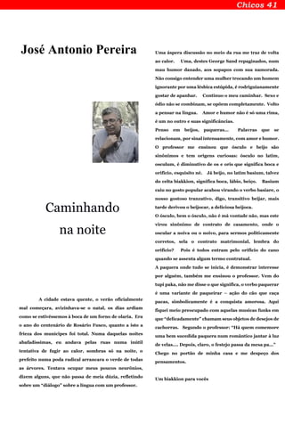 José Antonio Pereira
Caminhando
na noite
A cidade estava quente, o verão oficialmente
mal começara, avizinhava-se o natal, os dias ardiam
como se estivéssemos à boca de um forno de olaria. Era
o ano do centenário de Rosário Fusco, quanto a isto a
frieza dos munícipes foi total. Numa daquelas noites
abafadíssimas, eu andava pelas ruas numa inútil
tentativa de fugir ao calor, sombras só na noite, o
prefeito numa poda radical arrancara o verde de todas
as árvores. Tentava ocupar meus poucos neurônios,
dizem alguns, que não passa de meia dúzia, refletindo
sobre um “diálogo” sobre a língua com um professor.
Uma áspera discussão no meio da rua me traz de volta
ao calor. Uma, destes George Sand repaginados, num
mau humor danado, aos sopapos com sua namorada.
Não consigo entender uma mulher trocando um homem
ignorante por uma lésbica estúpida, é rodriguianamente
gostar de apanhar. Continuo o meu caminhar. Sexo e
ódio não se combinam, se opõem completamente. Volto
a pensar na língua. Amor e humor não é só uma rima,
é um no outro e suas significâncias.
Penso em beijos, paqueras... Palavras que se
relacionam, por sinal intensamente, com amor e humor.
O professor me ensinou que ósculo e beijo são
sinônimos e tem origens curiosas: ósculo no latim,
osculum, é diminutivo de os e oris que significa boca e
orifício, esquisito né. Já beijo, no latim basium, talvez
do celta biakkion, significa boca, lábio, beiço. Basium
caiu no gosto popular acabou virando o verbo basiare, o
nosso gostoso tranzativo, digo, transitivo beijar, mais
tarde derivou o beijocar, a deliciosa beijoca.
O ósculo, bem o ósculo, não é má vontade não, mas este
virou sinônimo de contrato de casamento, onde o
oscular a noiva ou o noivo, para sermos politicamente
corretos, sela o contrato matrimonial, lembra do
orifício? Pois é todos entram pelo orifício do cano
quando se assenta algum termo contratual.
A paquera onde tudo se inicia, é demonstrar interesse
por alguém, também me ensinou o professor. Vem do
tupi paka, não me disse o que significa, o verbo paquerar
é uma variante de paqueirar – ação do cão que caça
pacas, simbolicamente é a conquista amorosa. Aqui
fiquei meio preocupado com aquelas musicas funks em
que “delicadamente” chamam seus objetos de desejos de
cachorras. Segundo o professor: “Há quem comemore
uma bem sucedida paquera num romântico jantar à luz
de velas.... Depois, claro, o festejo passa da mesa pa...”
Chego no portão de minha casa e me despeço dos
pensamentos.
Um biakkion para vocês
 