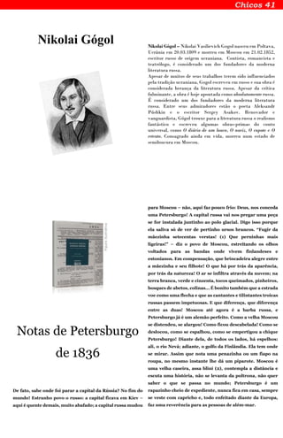 Nikolai Gógol Nikolai Gógol – Nikolai Vasilievich Gogol nasceu em Poltava,
Ucrânia em 20.03.1809 e morreu em Moscou em 21.02.1852,
escritor russo de origem ucraniana. Contista, romancista e
teatrólogo, é considerado um dos fundadores da moderna
literatura russa.
Apesar de muitos de seus trabalhos terem sido influenciados
pela tradição ucraniana, Gogol escreveu em russo e sua obra é
considerada herança da literatura russa. Apesar da crítica
fulminante, a obra é hoje apontada como absolutamente russa.
É considerado um dos fundadores da moderna literatura
russa. Entre seus admiradores estão o poeta Aleksandr
Púshkin e o escritor Sergey Asakov. Renovador e
vanguardista, Gógol trouxe para a literatura russa o realismo
fantástico e escreveu algumas obras-primas do conto
universal, como O diário de um louco, O nariz, O capote e O
retrato. Consagrado ainda em vida, morreu num estado de
semiloucura em Moscou.
Notas de Petersburgo
de 1836
De fato, sabe onde foi parar a capital da Rússia? No fim do
mundo! Estranho povo o russo: a capital ficava em Kíev –
aqui é quente demais, muito abafado; a capital russa mudou
para Moscou – não, aqui faz pouco frio: Deus, nos conceda
uma Petersburgo! A capital russa vai nos pregar uma peça
se for instalada juntinho ao polo glacial. Digo isso porque
ela saliva só de ver de pertinho ursos brancos. “Fugir da
mãezinha setecentas verstas! (1) Que perninhas mais
ligeiras!” – diz o povo de Moscou, estreitando os olhos
voltados para as bandas onde vivem finlandeses e
estonianos. Em compensação, que brincadeira alegre entre
a mãezinha e seu filhote! O que há por trás da aparência,
por trás da natureza! O ar se infiltra através da nuvem; na
terra branca, verde e cinzenta, tocos queimados, pinheiros,
bosques de abetos, colinas... É bonito também que a estrada
voe como uma flecha e que as cantantes e tilintantes troicas
russas passem impetuosas. E que diferença, que diferença
entre as duas! Moscou até agora é a barba russa, e
Petersburgo já é um alemão perfeito. Como a velha Moscou
se distendeu, se alargou! Como ficou descabelada! Como se
deslocou, como se espalhou, como se empertigou a chique
Petersburgo! Diante dela, de todos os lados, há espelhos:
ali, o rio Nevá; adiante, o golfo da Finlândia. Ela tem onde
se mirar. Assim que nota uma penazinha ou um fiapo na
roupa, no mesmo instante lhe dá um piparote. Moscou é
uma velha caseira, assa bliní (2), contempla a distância e
escuta uma história, não se levanta da poltrona, não quer
saber o que se passa no mundo; Petersburgo é um
rapazinho cheio de expediente, nunca fica em casa, sempre
se veste com capricho e, todo enfeitado diante da Europa,
faz uma reverência para as pessoas de além-mar.
 